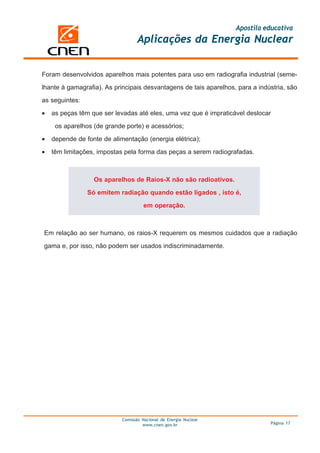 Apostila educativa
Aplicações da Energia Nuclear
Comissão Nacional de Energia Nuclear
www.cnen.gov.br Página 17
Foram desenvolvidos aparelhos mais potentes para uso em radiografia industrial (seme-
lhante à gamagrafia). As principais desvantagens de tais aparelhos, para a indústria, são
as seguintes:
• as peças têm que ser levadas até eles, uma vez que é impraticável deslocar
os aparelhos (de grande porte) e acessórios;
• depende de fonte de alimentação (energia elétrica);
• têm limitações, impostas pela forma das peças a serem radiografadas.
Os aparelhos de Raios-X não são radioativos.
Só emitem radiação quando estão ligados , isto é,
em operação.
Em relação ao ser humano, os raios-X requerem os mesmos cuidados que a radiação
gama e, por isso, não podem ser usados indiscriminadamente.
 