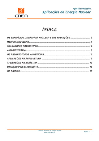 Apostila educativa
Aplicações da Energia Nuclear
Comissão Nacional de Energia Nuclear
www.cnen.gov.br Página 2
ÍNDICE
OS BENEFÍCIOS DA ENERGIA NUCLEAR E DAS RADIAÇÕES ................................. 3
MEDICINA NUCLEAR ...................................................................................................... 4
TRAÇADORES RADIOATIVOS ....................................................................................... 4
A RADIOTERAPIA ........................................................................................................... 6
OS RADIOISÓTOPOS NA MEDICINA............................................................................. 6
APLICAÇÕES NA AGRICULTURA ................................................................................. 9
APLICAÇÕES NA INDÚSTRIA ...................................................................................... 12
DATAÇÃO POR CARBONO-14 ..................................................................................... 14
OS RAIOS-X ................................................................................................................... 15
 