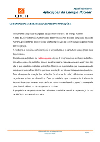 Apostila educativa
Aplicações da Energia Nuclear
Comissão Nacional de Energia Nuclear
www.cnen.gov.br Página 3
Infelizmente são pouco divulgados os grandes benefícios da energia nuclear.
A cada dia, novas técnicas nucleares são desenvolvidas nos diversos campos da atividade
humana, possibilitando a execução de tarefas impossíveis de serem realizadas pelos meios
convencionais.
A medicina, a indústria, particularmente a farmacêutica, e a agricultura são as áreas mais
beneficiadas.
Os isótopos radioativos ou radioisótopos, devido à propriedade de emitirem radiações,
têm vários usos. As radiações podem até atravessar a matéria ou serem absorvidas por
ela, o que possibilita múltiplas aplicações. Mesmo em quantidades cuja massa não pode
ser determinada pelos métodos químicos, a radiação por eles emitida pode ser detectada.
Pela absorção da energia das radiações (em forma de calor) células ou pequenos
organismos podem ser destruídos. Essa propriedade, que normalmente é altamente
inconveniente para os seres vivos, pode ser usada em seu benefício, quando empregada
para destruir células ou microorganismos nocivos.
A propriedade de penetração das radiações possibilita identificar a presença de um
radioisótopo em determinado local.
OS BENEFÍCIOS DA ENERGIA NUCLEAR E DAS RADIAÇÕES
 