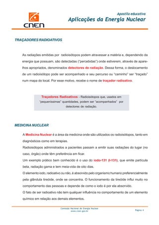 Apostila educativa
Aplicações da Energia Nuclear
Comissão Nacional de Energia Nuclear
www.cnen.gov.br Página 4
As radiações emitidas por radioisótopos podem atravessar a matéria e, dependendo da
energia que possuam, são detectadas (“percebidas”) onde estiverem, através de apare-
lhos apropriados, denominados detectores de radiação. Dessa forma, o deslocamento
de um radioisótopo pode ser acompanhado e seu percurso ou “caminho” ser “traçado”
num mapa do local. Por esse motivo, recebe o nome de traçador radioativo.
TRAÇADORES RADIOATIVOS
Traçadores Radioativos - Radioisótopos que, usados em
“pequeníssimas” quantidades, podem ser “acompanhados” por
detectores de radiação.
MEDICINA NUCLEAR
A Medicina Nuclear é a área da medicina onde são utilizados os radioisótopos, tanto em
diagnósticos como em terapias.
Radioisótopos administrados a pacientes passam a emitir suas radiações do lugar (no
caso, órgão) onde têm preferência em ficar.
Um exemplo prático bem conhecido é o uso do iodo-131 (I-131), que emite partícula
beta, radiação gama e tem meia-vida de oito dias.
O elemento iodo, radioativo ou não, é absorvido pelo organismo humano preferencialmente
pela glândula tireóide, onde se concentra. O funcionamento da tireóide influi muito no
comportamento das pessoas e depende de como o iodo é por ela absorvido.
O fato de ser radioativo não tem qualquer influência no comportamento de um elemento
químico em relação aos demais elementos.
 