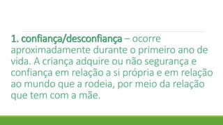 1. confiança/desconfiança – ocorre
aproximadamente durante o primeiro ano de
vida. A criança adquire ou não segurança e
confiança em relação a si própria e em relação
ao mundo que a rodeia, por meio da relação
que tem com a mãe.
 