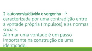 2. autonomia/dúvida e vergonha - é
caracterizada por uma contradição entre
a vontade própria (impulsos) e as normas
sociais.
Afirmar uma vontade é um passo
importante na construção de uma
identidade.
 