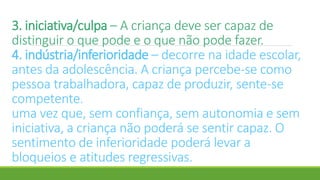 3. iniciativa/culpa – A criança deve ser capaz de
distinguir o que pode e o que não pode fazer.
4. indústria/inferioridade – decorre na idade escolar,
antes da adolescência. A criança percebe-se como
pessoa trabalhadora, capaz de produzir, sente-se
competente.
uma vez que, sem confiança, sem autonomia e sem
iniciativa, a criança não poderá se sentir capaz. O
sentimento de inferioridade poderá levar a
bloqueios e atitudes regressivas.
 