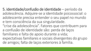 5. identidade/confusão de identidade – período da
adolescência. Adquire-se a identidade psicossocial: o
adolescente precisa entender o seu papel no mundo
e tem consciência da sua singularidade.
“crise da adolescência”. Fatores que contribuem para
a confusão de identidade são: perda de laços
familiares e falta de apoio durante a vida;
expectativas familiares e sociais divergentes do grupo
de amigos; falta de laços exteriores à família.
 