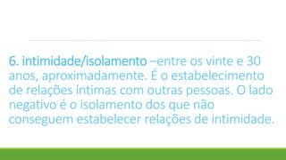 6. intimidade/isolamento –entre os vinte e 30
anos, aproximadamente. É o estabelecimento
de relações íntimas com outras pessoas. O lado
negativo é o isolamento dos que não
conseguem estabelecer relações de intimidade.
 