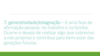 7. generatividade/estagnação – é uma fase de
afirmação pessoal, no trabalho e na família.
Ocorre o desejo de realizar algo que sobreviva
a nós próprios e contribua para bem-estar das
gerações futuras.
 