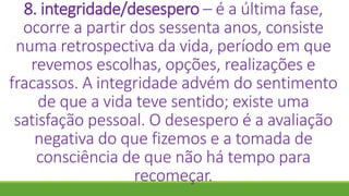 8. integridade/desespero – é a última fase,
ocorre a partir dos sessenta anos, consiste
numa retrospectiva da vida, período em que
revemos escolhas, opções, realizações e
fracassos. A integridade advém do sentimento
de que a vida teve sentido; existe uma
satisfação pessoal. O desespero é a avaliação
negativa do que fizemos e a tomada de
consciência de que não há tempo para
recomeçar.
 