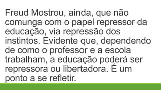 Freud Mostrou, ainda, que não
comunga com o papel repressor da
educação, via repressão dos
instintos. Evidente que, dependendo
de como o professor e a escola
trabalham, a educação poderá ser
repressora ou libertadora. É um
ponto a se refletir.
 