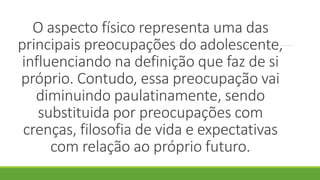 O aspecto físico representa uma das
principais preocupações do adolescente,
influenciando na definição que faz de si
próprio. Contudo, essa preocupação vai
diminuindo paulatinamente, sendo
substituida por preocupações com
crenças, filosofia de vida e expectativas
com relação ao próprio futuro.
 