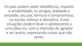 Os pais podem pedir obediência, respeito
e amabilidade; os amigos, lealdade e
amizade; seu par, ternura e compromisso;
na escola, esforço e disciplina. Essas
situações podem levar o adolescente a
uma falso eu, com a intensão de agradar
e ser aceito, expresando coisas que não
sente.
 