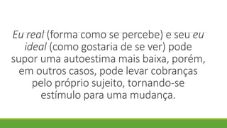 Eu real (forma como se percebe) e seu eu
ideal (como gostaria de se ver) pode
supor uma autoestima mais baixa, porém,
em outros casos, pode levar cobranças
pelo próprio sujeito, tornando-se
estímulo para uma mudança.
 