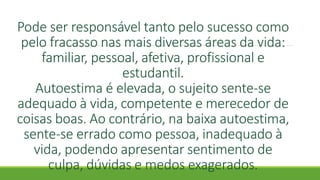 Pode ser responsável tanto pelo sucesso como
pelo fracasso nas mais diversas áreas da vida:
familiar, pessoal, afetiva, profissional e
estudantil.
Autoestima é elevada, o sujeito sente-se
adequado à vida, competente e merecedor de
coisas boas. Ao contrário, na baixa autoestima,
sente-se errado como pessoa, inadequado à
vida, podendo apresentar sentimento de
culpa, dúvidas e medos exagerados.
 