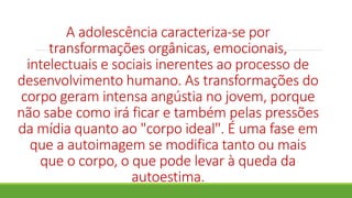 A adolescência caracteriza-se por
transformações orgânicas, emocionais,
intelectuais e sociais inerentes ao processo de
desenvolvimento humano. As transformações do
corpo geram intensa angústia no jovem, porque
não sabe como irá ficar e também pelas pressões
da mídia quanto ao "corpo ideal". É uma fase em
que a autoimagem se modifica tanto ou mais
que o corpo, o que pode levar à queda da
autoestima.
 