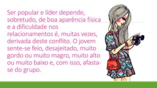 Ser popular e líder depende,
sobretudo, de boa aparência física
e a dificuldade nos
relacionamentos é, muitas vezes,
derivada deste conflito. O jovem
sente-se feio, desajeitado, muito
gordo ou muito magro, muito alto
ou muito baixo e, com isso, afasta-
se do grupo.
 