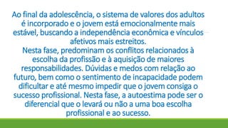 Ao final da adolescência, o sistema de valores dos adultos
é incorporado e o jovem está emocionalmente mais
estável, buscando a independência econômica e vínculos
afetivos mais estreitos.
Nesta fase, predominam os conflitos relacionados à
escolha da profissão e à aquisição de maiores
responsabilidades. Dúvidas e medos com relação ao
futuro, bem como o sentimento de incapacidade podem
dificultar e até mesmo impedir que o jovem consiga o
sucesso profissional. Nesta fase, a autoestima pode ser o
diferencial que o levará ou não a uma boa escolha
profissional e ao sucesso.
 