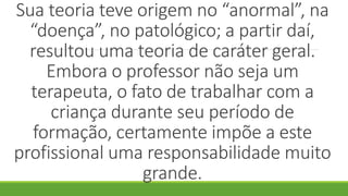 Sua teoria teve origem no “anormal”, na
“doença”, no patológico; a partir daí,
resultou uma teoria de caráter geral.
Embora o professor não seja um
terapeuta, o fato de trabalhar com a
criança durante seu período de
formação, certamente impõe a este
profissional uma responsabilidade muito
grande.
 