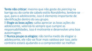 Tente não criticar: mesmo que não goste do piercing na
barriga ou do corte de cabelo estilo Ronaldinho, lembre-se
que, para o adolescente, isso é elemento importante de
identificação dentro do seu grupo.
Elogie as boas ações: saiba apreciar as boas ações do
adolescente, valorizá-lo sempre que cumpre as
responsabilidades, isso é motivante e desenvolve uma boa
autoimagem.
Nunca poupe os elogios: não tenha medo de elogiar o
adolescente, ele não vai ficar mais vaidoso por isso, pelo
contrário estará ajudando-o a compreender-se melhor.
 