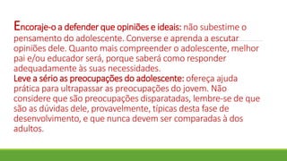 Encoraje-o a defender que opiniões e ideais: não subestime o
pensamento do adolescente. Converse e aprenda a escutar
opiniões dele. Quanto mais compreender o adolescente, melhor
pai e/ou educador será, porque saberá como responder
adequadamente às suas necessidades.
Leve a sério as preocupações do adolescente: ofereça ajuda
prática para ultrapassar as preocupações do jovem. Não
considere que são preocupações disparatadas, lembre-se de que
são as dúvidas dele, provavelmente, típicas desta fase de
desenvolvimento, e que nunca devem ser comparadas à dos
adultos.
 