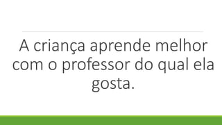 A criança aprende melhor
com o professor do qual ela
gosta.
 