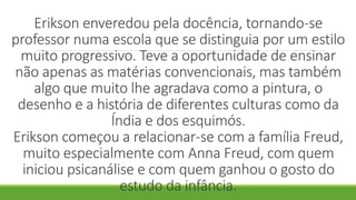 Erikson enveredou pela docência, tornando-se
professor numa escola que se distinguia por um estilo
muito progressivo. Teve a oportunidade de ensinar
não apenas as matérias convencionais, mas também
algo que muito lhe agradava como a pintura, o
desenho e a história de diferentes culturas como da
Índia e dos esquimós.
Erikson começou a relacionar-se com a família Freud,
muito especialmente com Anna Freud, com quem
iniciou psicanálise e com quem ganhou o gosto do
estudo da infância.
 