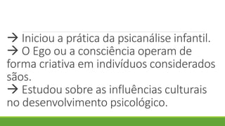 Iniciou a prática da psicanálise infantil.
 O Ego ou a consciência operam de
forma criativa em indivíduos considerados
sãos.
 Estudou sobre as influências culturais
no desenvolvimento psicológico.
 