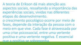 A teoria de Erikson dá mais atenção aos
aspectos sociais, ressaltando a importância das
experiências sociais, vividas nas diferentes
etapas do desenvolvimento.
o crescimento psicológico ocorre por meio de
fases, depende da interação da pessoa com o
meio em que vive. Cada fase é atravessada por
uma crise psicossocial, entre uma vertente
positiva e uma vertente negativa. É essencial
que a positiva se sobreponha.
 