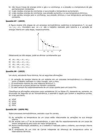 b) não houve trocas de energia entre o gás e a vizinhança, e a pressão e a temperatura do gás
permaneceram constantes.
c) o gás recebeu energia da vizinhança, e sua pressão e temperatura aumentaram.
d) o gás recebeu energia da vizinhança, sua pressão aumentou e a sua temperatura diminuiu.
e) o gás perdeu energia para a vizinhança, sua pressão diminuiu e sua temperatura permaneceu
constante.
Questão 07 - (UECE)
A figura mostra três etapas de um processo termodinâmico isotérmico à temperatura T, no qual
321 VVV  . Considere que UeW  são o trabalho realizado pelo sistema e a variação de
energia interna em cada etapa, respectivamente.
Observando as três etapas, pode-se afirmar corretamente que
a) 2121 UUeWW  .
b) 3232 UUeWW  .
c) 3232 UUeWW  .
d) 2123 UUeWW  .
Questão 08 - (UECE)
Um aluno, estudando física térmica, fez as seguintes afirmações:
( ) A variação da energia interna de um sistema em um processo termodinâmico é a diferença
entre o trabalho realizado e o calor trocado com o meio.
( ) O rendimento máximo de uma máquina térmica é 1.
( ) A energia do universo sempre se mantém constante.
( ) O calor sempre flui espontaneamente de um corpo quente para um corpo frio.
Classifique as afirmações anteriores como verdadeiras (V) ou falsas (F), baseando-se, somente, no
enunciado da Segunda Lei da Termodinâmica, e assinale a opção que contem a seqüência correta,
de cima para baixo.
a) VFVF
b) VFVV
c) FVVF
d) FFFV
Questão 09 - (UEPG PR)
Sobre processos termodinâmicos, assinale o que for correto.
01. As variações na temperatura de um corpo estão relacionadas às variações na sua energia
interna.
02. De acordo com a 2a
lei da termodinâmica, o calor não flui espontaneamente de um corpo de
menor temperatura para outro de maior temperatura.
04. Numa transformação adiabática, se o trabalho é realizado sobre o sistema, sua energia interna
aumenta.
08. O rendimento de um ciclo de Carnot independe da diferença de temperatura entre os
reservatórios térmicos.
 