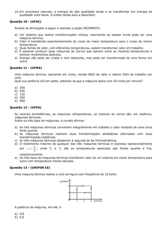 16. Em processos naturais, a energia de alta qualidade tende a se transformar em energia de
qualidade mais baixa. A ordem tende para a desordem.
Questão 10 - (UFAC)
Analise as afirmações a seguir e assinale a opção INCORRETA:
a) Um sistema que realiza transformações cíclicas, retornando ao estado inicial pode ser uma
máquina térmica.
b) Calor é transferido espontaneamente do corpo de maior temperatura para o corpo de menor
temperatura.
c) Duas fontes de calor, com diferentes temperaturas, podem transformar calor em trabalho.
d) É possível construir duas máquinas de Carnot que operem entre as mesmas temperaturas e
tenham rendimentos distintos.
e) Energia não pode ser criada e nem destruída, mas pode ser transformada de uma forma em
outra.
Questão 11 - (UFMA)
Uma máquina térmica, operando em ciclos, recebe 800J de calor e realiza 240J de trabalho por
ciclo.
Qual sua potência útil em watts, sabendo-se que a máquina opera com 30 ciclos por minuto?
a) 300
b) 240
c) 120
d) 360
e) 800
Questão 12 - (UFPA)
As centrais termelétricas, as máquinas refrigeradoras, os motores de carros são, em essência,
máquinas térmicas.
Sobre os três tipos de máquinas, é correto afirmar:
a) As três máquinas térmicas convertem integralmente em trabalho o calor recebido de uma única
fonte quente.
b) As máquinas térmicas realizam duas transformações adiabáticas alternadas com duas
transformações isobáricas.
c) As três máquinas térmicas obedecem à segunda lei da Termodinâmica.
d) O rendimento máximo de qualquer das três máquinas térmicas é expresso operacionalmente
por
1
2
T
T
1r  , onde T1 e T2 são as temperaturas absolutas das fontes quente e fria,
respectivamente.
e) Os três tipos de máquinas térmicas transferem calor de um sistema em maior temperatura para
outro com temperatura menos elevada.
Questão 13 - (UNIFOR CE)
Uma máquina térmica realiza o ciclo da figura com freqüência de 10 hertz.
A potência da máquina, em kW, é
a) 0,8
b) 0,6
 