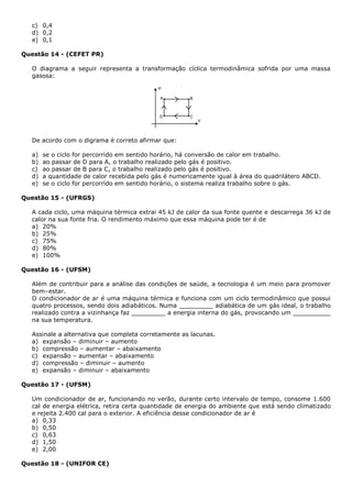 c) 0,4
d) 0,2
e) 0,1
Questão 14 - (CEFET PR)
O diagrama a seguir representa a transformação cíclica termodinâmica sofrida por uma massa
gasosa:
De acordo com o digrama é correto afirmar que:
a) se o ciclo for percorrido em sentido horário, há conversão de calor em trabalho.
b) ao passar de D para A, o trabalho realizado pelo gás é positivo.
c) ao passar de B para C, o trabalho realizado pelo gás é positivo.
d) a quantidade de calor recebida pelo gás é numericamente igual à área do quadrilátero ABCD.
e) se o ciclo for percorrido em sentido horário, o sistema realiza trabalho sobre o gás.
Questão 15 - (UFRGS)
A cada ciclo, uma máquina térmica extrai 45 kJ de calor da sua fonte quente e descarrega 36 kJ de
calor na sua fonte fria. O rendimento máximo que essa máquina pode ter é de
a) 20%
b) 25%
c) 75%
d) 80%
e) 100%
Questão 16 - (UFSM)
Além de contribuir para a análise das condições de saúde, a tecnologia é um meio para promover
bem–estar.
O condicionador de ar é uma máquina térmica e funciona com um ciclo termodinâmico que possui
quatro processos, sendo dois adiabáticos. Numa _________ adiabática de um gás ideal, o trabalho
realizado contra a vizinhança faz _________ a energia interna do gás, provocando um __________
na sua temperatura.
Assinale a alternativa que completa corretamente as lacunas.
a) expansão – diminuir – aumento
b) compressão – aumentar – abaixamento
c) expansão – aumentar – abaixamento
d) compressão – diminuir – aumento
e) expansão – diminuir – abaixamento
Questão 17 - (UFSM)
Um condicionador de ar, funcionando no verão, durante certo intervalo de tempo, consome 1.600
cal de energia elétrica, retira certa quantidade de energia do ambiente que está sendo climatizado
e rejeita 2.400 cal para o exterior. A eficiência desse condicionador de ar é
a) 0,33
b) 0,50
c) 0,63
d) 1,50
e) 2,00
Questão 18 - (UNIFOR CE)
 