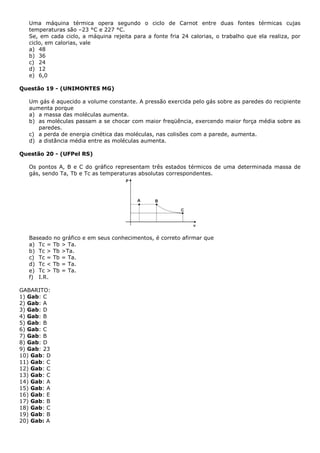 Uma máquina térmica opera segundo o ciclo de Carnot entre duas fontes térmicas cujas
temperaturas são –23 °C e 227 °C.
Se, em cada ciclo, a máquina rejeita para a fonte fria 24 calorias, o trabalho que ela realiza, por
ciclo, em calorias, vale
a) 48
b) 36
c) 24
d) 12
e) 6,0
Questão 19 - (UNIMONTES MG)
Um gás é aquecido a volume constante. A pressão exercida pelo gás sobre as paredes do recipiente
aumenta porque
a) a massa das moléculas aumenta.
b) as moléculas passam a se chocar com maior freqüência, exercendo maior força média sobre as
paredes.
c) a perda de energia cinética das moléculas, nas colisões com a parede, aumenta.
d) a distância média entre as moléculas aumenta.
Questão 20 - (UFPel RS)
Os pontos A, B e C do gráfico representam três estados térmicos de uma determinada massa de
gás, sendo Ta, Tb e Tc as temperaturas absolutas correspondentes.
Baseado no gráfico e em seus conhecimentos, é correto afirmar que
a) Tc = Tb > Ta.
b) Tc > Tb >Ta.
c) Tc = Tb = Ta.
d) Tc < Tb = Ta.
e) Tc > Tb = Ta.
f) I.R.
GABARITO:
1) Gab: C
2) Gab: A
3) Gab: D
4) Gab: B
5) Gab: B
6) Gab: C
7) Gab: B
8) Gab: D
9) Gab: 23
10) Gab: D
11) Gab: C
12) Gab: C
13) Gab: C
14) Gab: A
15) Gab: A
16) Gab: E
17) Gab: B
18) Gab: C
19) Gab: B
20) Gab: A
 