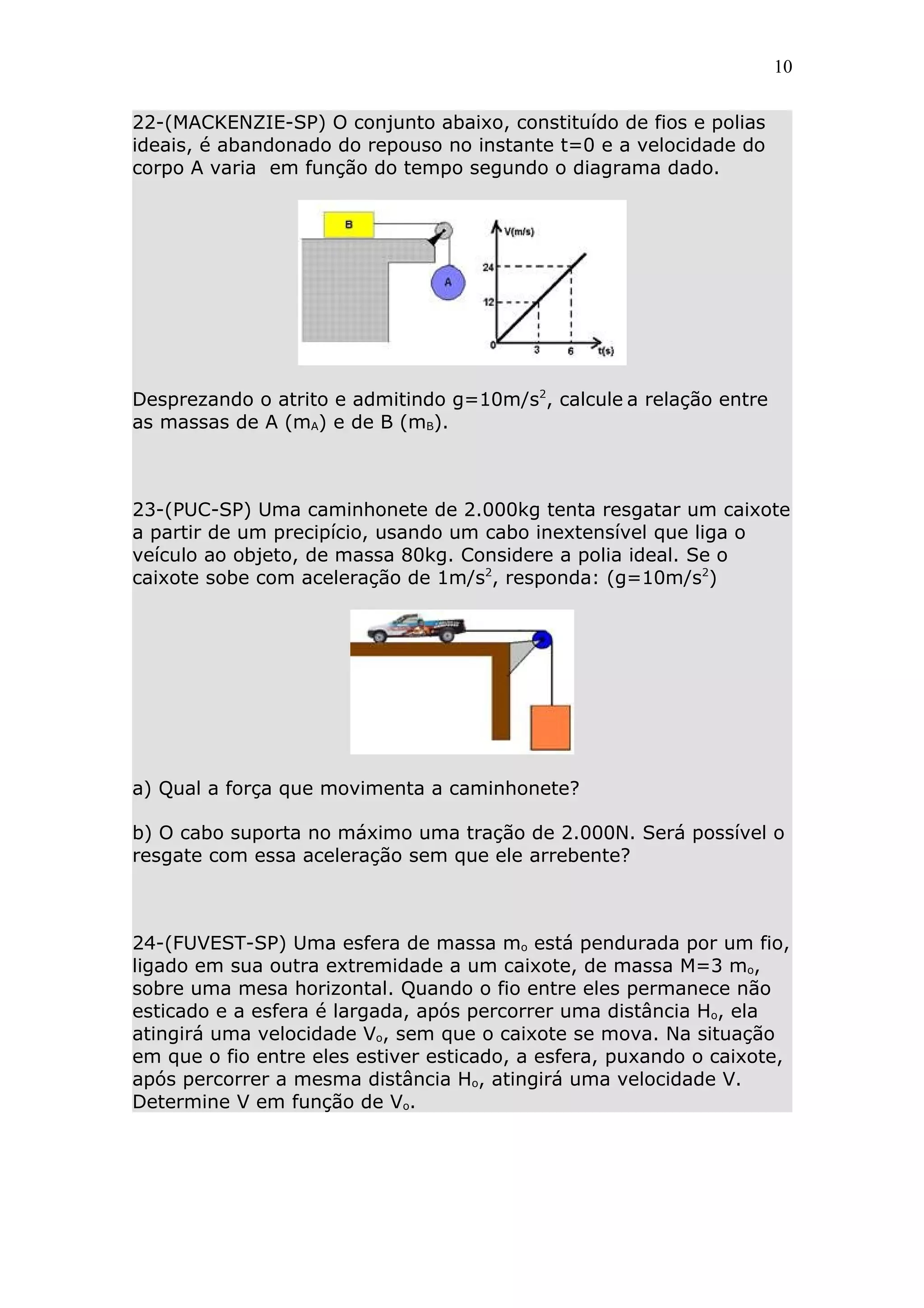 10


22-(MACKENZIE-SP) O conjunto abaixo, constituído de fios e polias
ideais, é abandonado do repouso no instante t=0 e a velocidade do
corpo A varia em função do tempo segundo o diagrama dado.




Desprezando o atrito e admitindo g=10m/s2, calcule a relação entre
as massas de A (mA) e de B (mB).



23-(PUC-SP) Uma caminhonete de 2.000kg tenta resgatar um caixote
a partir de um precipício, usando um cabo inextensível que liga o
veículo ao objeto, de massa 80kg. Considere a polia ideal. Se o
caixote sobe com aceleração de 1m/s2, responda: (g=10m/s2)




a) Qual a força que movimenta a caminhonete?

b) O cabo suporta no máximo uma tração de 2.000N. Será possível o
resgate com essa aceleração sem que ele arrebente?



24-(FUVEST-SP) Uma esfera de massa mo está pendurada por um fio,
ligado em sua outra extremidade a um caixote, de massa M=3 mo,
sobre uma mesa horizontal. Quando o fio entre eles permanece não
esticado e a esfera é largada, após percorrer uma distância Ho, ela
atingirá uma velocidade Vo, sem que o caixote se mova. Na situação
em que o fio entre eles estiver esticado, a esfera, puxando o caixote,
após percorrer a mesma distância Ho, atingirá uma velocidade V.
Determine V em função de Vo.
 