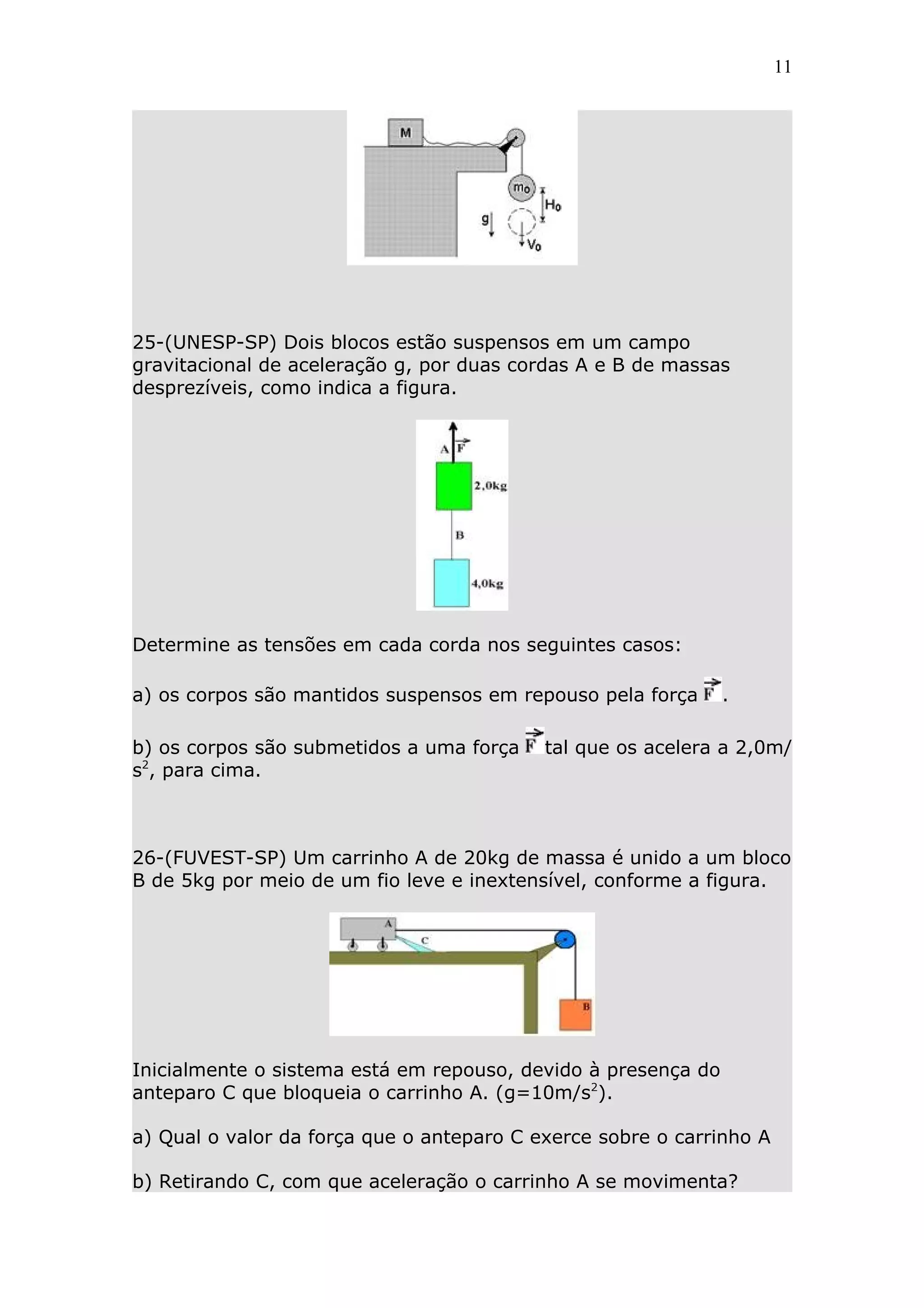 11




25-(UNESP-SP) Dois blocos estão suspensos em um campo
gravitacional de aceleração g, por duas cordas A e B de massas
desprezíveis, como indica a figura.




Determine as tensões em cada corda nos seguintes casos:

a) os corpos são mantidos suspensos em repouso pela força      .

b) os corpos são submetidos a uma força    tal que os acelera a 2,0m/
s2, para cima.



26-(FUVEST-SP) Um carrinho A de 20kg de massa é unido a um bloco
B de 5kg por meio de um fio leve e inextensível, conforme a figura.




Inicialmente o sistema está em repouso, devido à presença do
anteparo C que bloqueia o carrinho A. (g=10m/s2).

a) Qual o valor da força que o anteparo C exerce sobre o carrinho A

b) Retirando C, com que aceleração o carrinho A se movimenta?
 