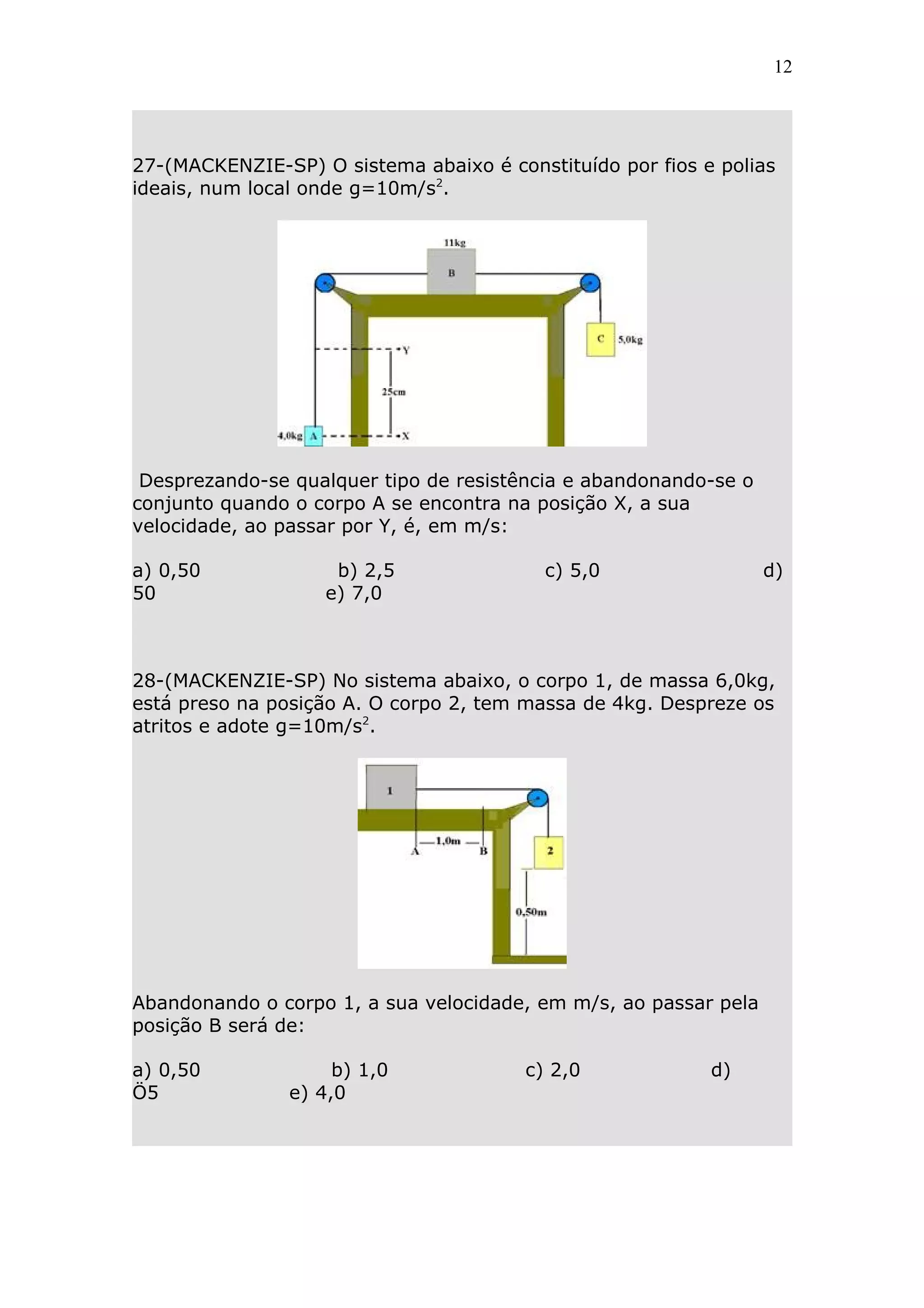 12




27-(MACKENZIE-SP) O sistema abaixo é constituído por fios e polias
ideais, num local onde g=10m/s2.




 Desprezando-se qualquer tipo de resistência e abandonando-se o
conjunto quando o corpo A se encontra na posição X, a sua
velocidade, ao passar por Y, é, em m/s:

a) 0,50              b) 2,5               c) 5,0                  d)
50                  e) 7,0



28-(MACKENZIE-SP) No sistema abaixo, o corpo 1, de massa 6,0kg,
está preso na posição A. O corpo 2, tem massa de 4kg. Despreze os
atritos e adote g=10m/s2.




Abandonando o corpo 1, a sua velocidade, em m/s, ao passar pela
posição B será de:

a) 0,50              b) 1,0             c) 2,0             d)
Ö5              e) 4,0
 