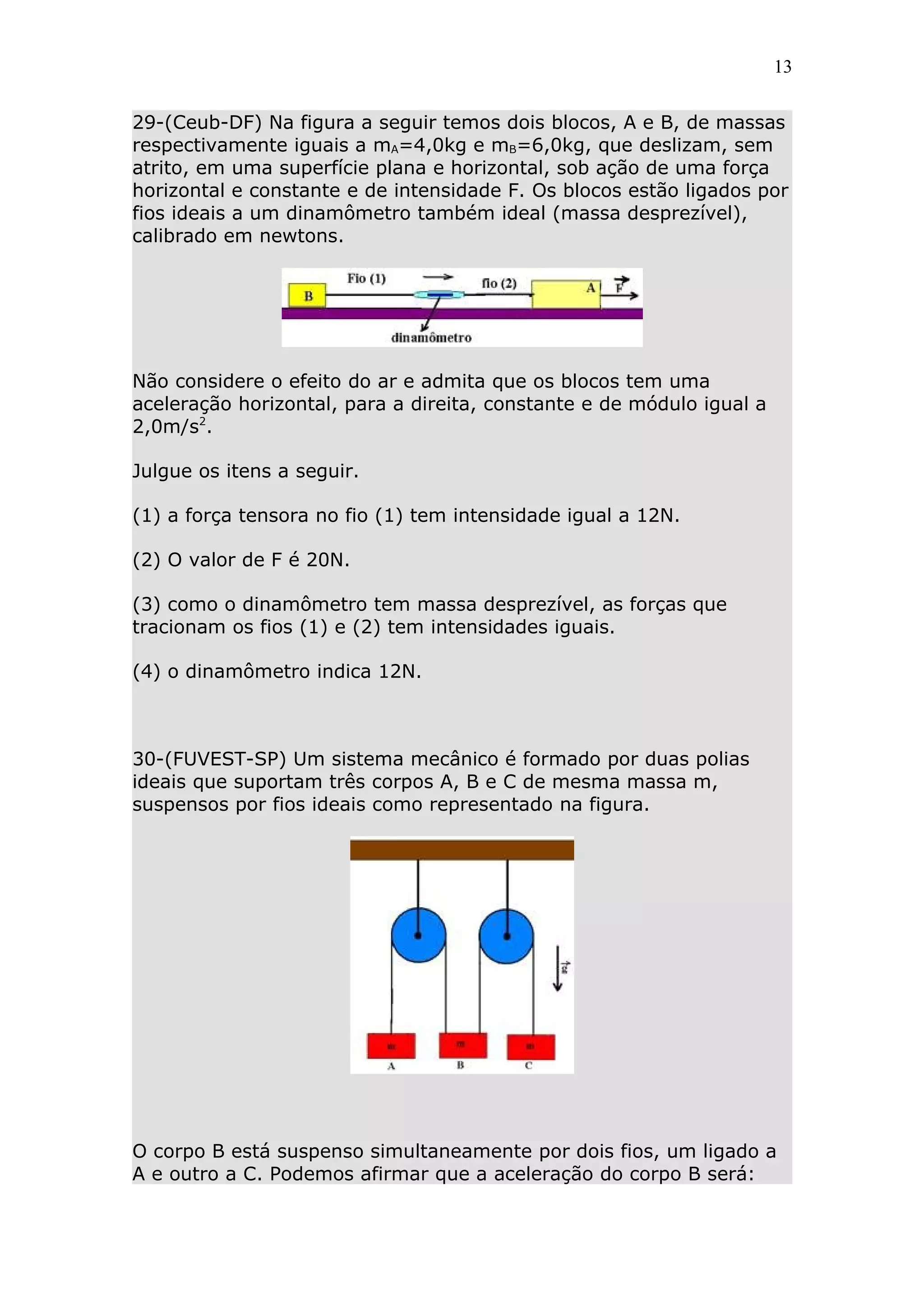13


29-(Ceub-DF) Na figura a seguir temos dois blocos, A e B, de massas
respectivamente iguais a mA=4,0kg e mB=6,0kg, que deslizam, sem
atrito, em uma superfície plana e horizontal, sob ação de uma força
horizontal e constante e de intensidade F. Os blocos estão ligados por
fios ideais a um dinamômetro também ideal (massa desprezível),
calibrado em newtons.




Não considere o efeito do ar e admita que os blocos tem uma
aceleração horizontal, para a direita, constante e de módulo igual a
2,0m/s2.

Julgue os itens a seguir.

(1) a força tensora no fio (1) tem intensidade igual a 12N.

(2) O valor de F é 20N.

(3) como o dinamômetro tem massa desprezível, as forças que
tracionam os fios (1) e (2) tem intensidades iguais.

(4) o dinamômetro indica 12N.



30-(FUVEST-SP) Um sistema mecânico é formado por duas polias
ideais que suportam três corpos A, B e C de mesma massa m,
suspensos por fios ideais como representado na figura.




O corpo B está suspenso simultaneamente por dois fios, um ligado a
A e outro a C. Podemos afirmar que a aceleração do corpo B será:
 