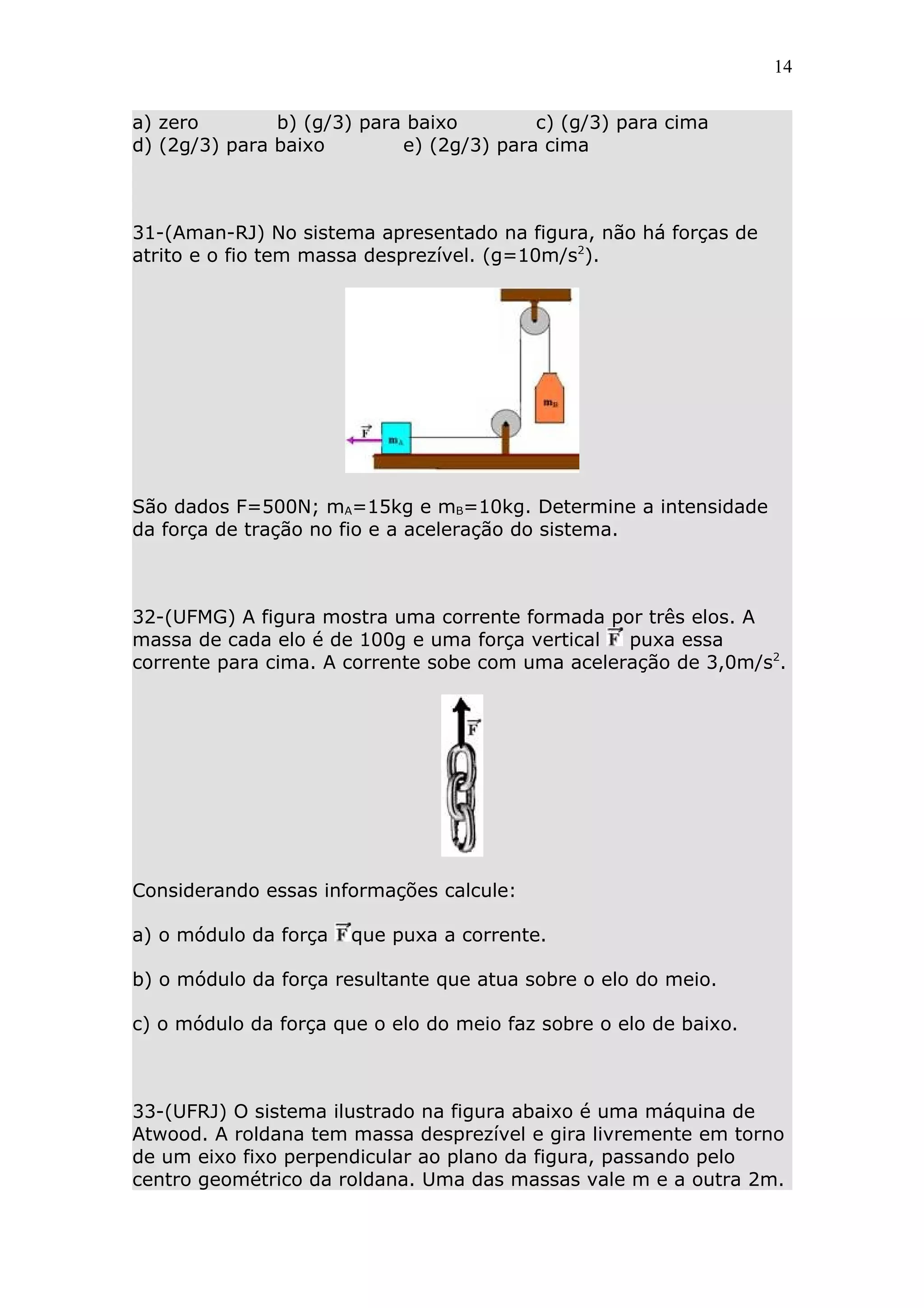 14


a) zero        b) (g/3) para baixo        c) (g/3) para cima
d) (2g/3) para baixo        e) (2g/3) para cima



31-(Aman-RJ) No sistema apresentado na figura, não há forças de
atrito e o fio tem massa desprezível. (g=10m/s2).




São dados F=500N; mA=15kg e mB=10kg. Determine a intensidade
da força de tração no fio e a aceleração do sistema.



32-(UFMG) A figura mostra uma corrente formada por três elos. A
massa de cada elo é de 100g e uma força vertical  puxa essa
corrente para cima. A corrente sobe com uma aceleração de 3,0m/s2.




Considerando essas informações calcule:

a) o módulo da força   que puxa a corrente.

b) o módulo da força resultante que atua sobre o elo do meio.

c) o módulo da força que o elo do meio faz sobre o elo de baixo.



33-(UFRJ) O sistema ilustrado na figura abaixo é uma máquina de
Atwood. A roldana tem massa desprezível e gira livremente em torno
de um eixo fixo perpendicular ao plano da figura, passando pelo
centro geométrico da roldana. Uma das massas vale m e a outra 2m.
 