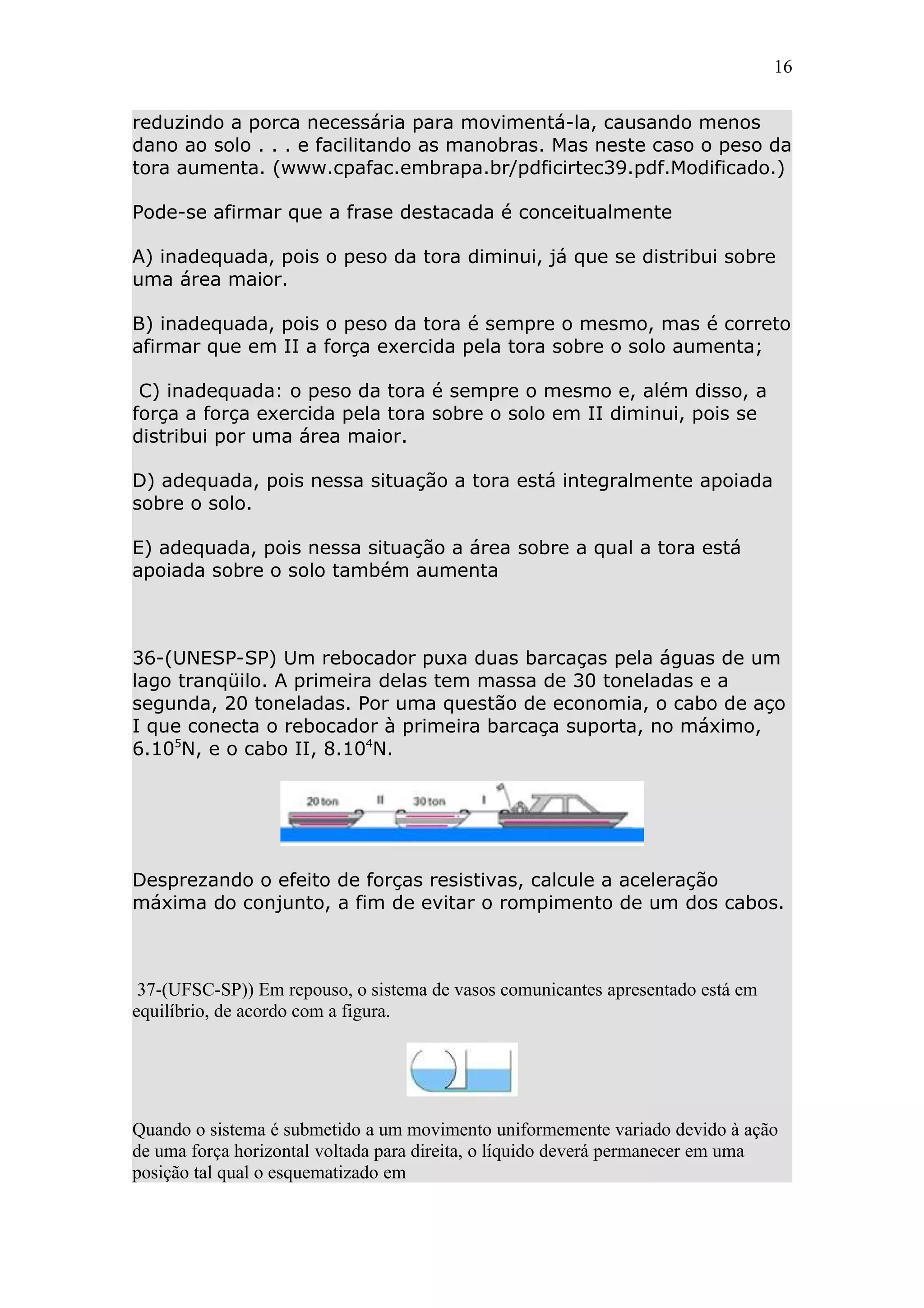 16


reduzindo a porca necessária para movimentá-la, causando menos
dano ao solo . . . e facilitando as manobras. Mas neste caso o peso da
tora aumenta. (www.cpafac.embrapa.br/pdficirtec39.pdf.Modificado.)

Pode-se afirmar que a frase destacada é conceitualmente

A) inadequada, pois o peso da tora diminui, já que se distribui sobre
uma área maior.

B) inadequada, pois o peso da tora é sempre o mesmo, mas é correto
afirmar que em II a força exercida pela tora sobre o solo aumenta;

 C) inadequada: o peso da tora é sempre o mesmo e, além disso, a
força a força exercida pela tora sobre o solo em II diminui, pois se
distribui por uma área maior.

D) adequada, pois nessa situação a tora está integralmente apoiada
sobre o solo.

E) adequada, pois nessa situação a área sobre a qual a tora está
apoiada sobre o solo também aumenta



36-(UNESP-SP) Um rebocador puxa duas barcaças pela águas de um
lago tranqüilo. A primeira delas tem massa de 30 toneladas e a
segunda, 20 toneladas. Por uma questão de economia, o cabo de aço
I que conecta o rebocador à primeira barcaça suporta, no máximo,
6.105N, e o cabo II, 8.104N.




Desprezando o efeito de forças resistivas, calcule a aceleração
máxima do conjunto, a fim de evitar o rompimento de um dos cabos.



 37-(UFSC-SP)) Em repouso, o sistema de vasos comunicantes apresentado está em
equilíbrio, de acordo com a figura.




Quando o sistema é submetido a um movimento uniformemente variado devido à ação
de uma força horizontal voltada para direita, o líquido deverá permanecer em uma
posição tal qual o esquematizado em
 
