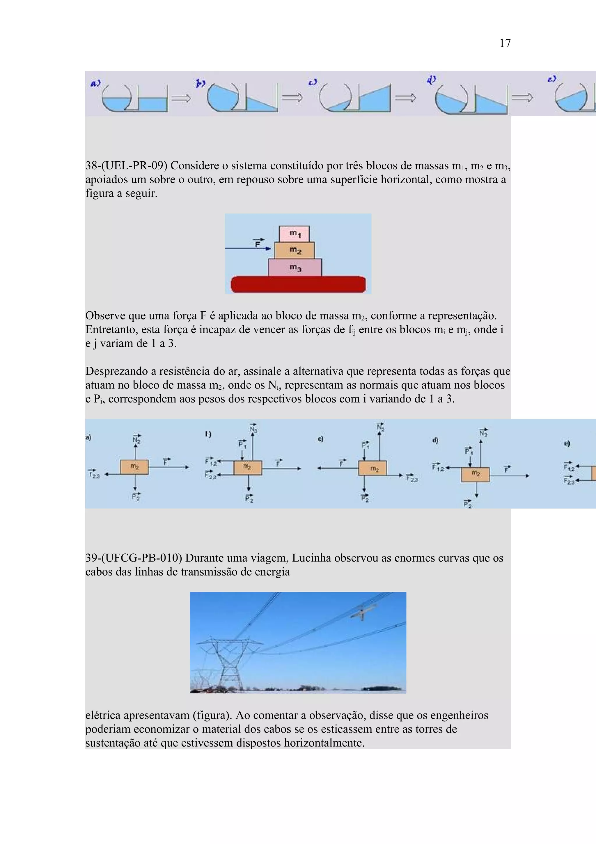 17




38-(UEL-PR-09) Considere o sistema constituído por três blocos de massas m1, m2 e m3,
apoiados um sobre o outro, em repouso sobre uma superfície horizontal, como mostra a
figura a seguir.




Observe que uma força F é aplicada ao bloco de massa m2, conforme a representação.
Entretanto, esta força é incapaz de vencer as forças de fij entre os blocos mi e mj, onde i
e j variam de 1 a 3.

Desprezando a resistência do ar, assinale a alternativa que representa todas as forças que
atuam no bloco de massa m2, onde os Ni, representam as normais que atuam nos blocos
e Pi, correspondem aos pesos dos respectivos blocos com i variando de 1 a 3.




39-(UFCG-PB-010) Durante uma viagem, Lucinha observou as enormes curvas que os
cabos das linhas de transmissão de energia




elétrica apresentavam (figura). Ao comentar a observação, disse que os engenheiros
poderiam economizar o material dos cabos se os esticassem entre as torres de
sustentação até que estivessem dispostos horizontalmente.
 