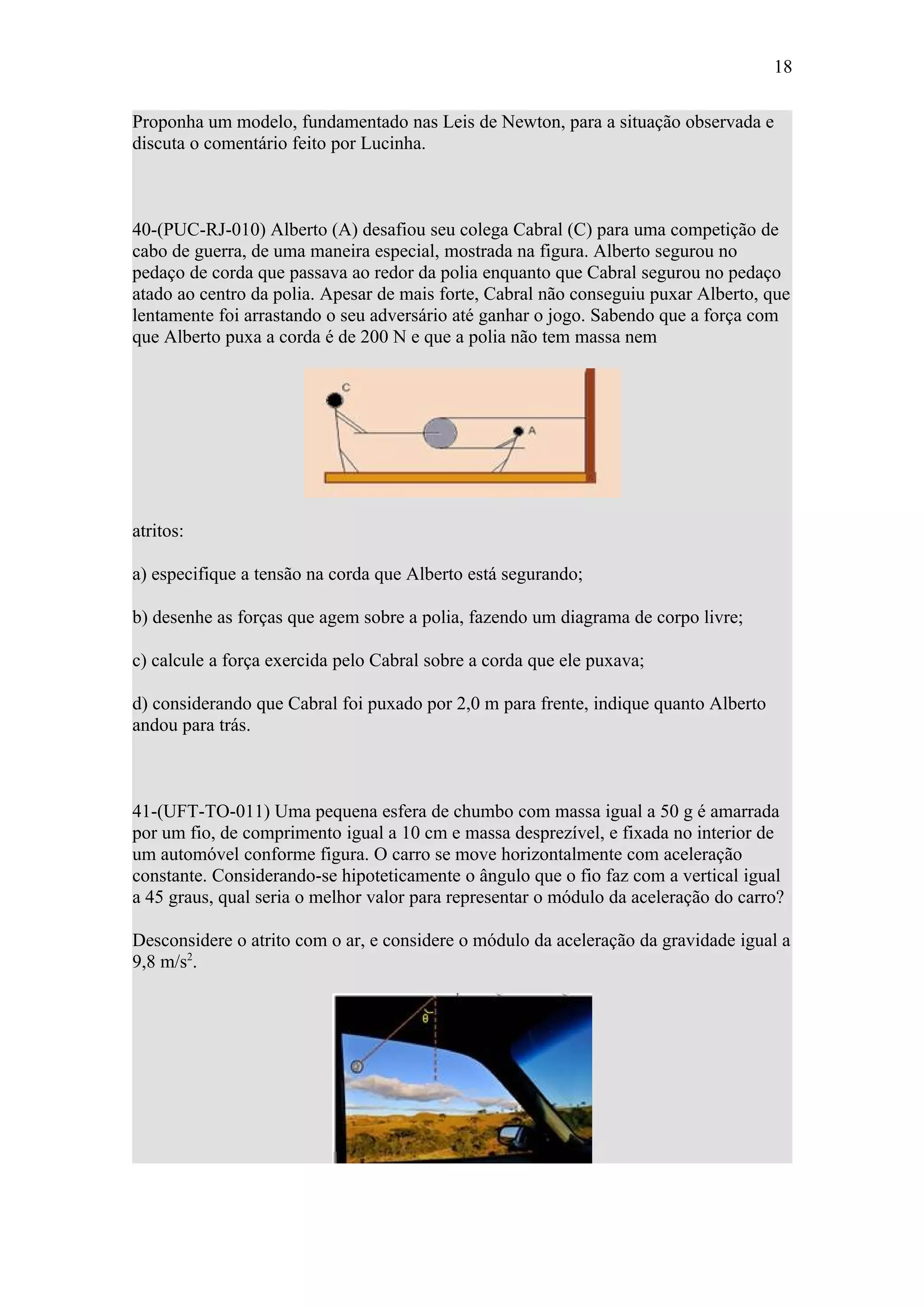 18

Proponha um modelo, fundamentado nas Leis de Newton, para a situação observada e
discuta o comentário feito por Lucinha.



40-(PUC-RJ-010) Alberto (A) desafiou seu colega Cabral (C) para uma competição de
cabo de guerra, de uma maneira especial, mostrada na figura. Alberto segurou no
pedaço de corda que passava ao redor da polia enquanto que Cabral segurou no pedaço
atado ao centro da polia. Apesar de mais forte, Cabral não conseguiu puxar Alberto, que
lentamente foi arrastando o seu adversário até ganhar o jogo. Sabendo que a força com
que Alberto puxa a corda é de 200 N e que a polia não tem massa nem




atritos:

a) especifique a tensão na corda que Alberto está segurando;

b) desenhe as forças que agem sobre a polia, fazendo um diagrama de corpo livre;

c) calcule a força exercida pelo Cabral sobre a corda que ele puxava;

d) considerando que Cabral foi puxado por 2,0 m para frente, indique quanto Alberto
andou para trás.



41-(UFT-TO-011) Uma pequena esfera de chumbo com massa igual a 50 g é amarrada
por um fio, de comprimento igual a 10 cm e massa desprezível, e fixada no interior de
um automóvel conforme figura. O carro se move horizontalmente com aceleração
constante. Considerando-se hipoteticamente o ângulo que o fio faz com a vertical igual
a 45 graus, qual seria o melhor valor para representar o módulo da aceleração do carro?

Desconsidere o atrito com o ar, e considere o módulo da aceleração da gravidade igual a
9,8 m/s2.
 