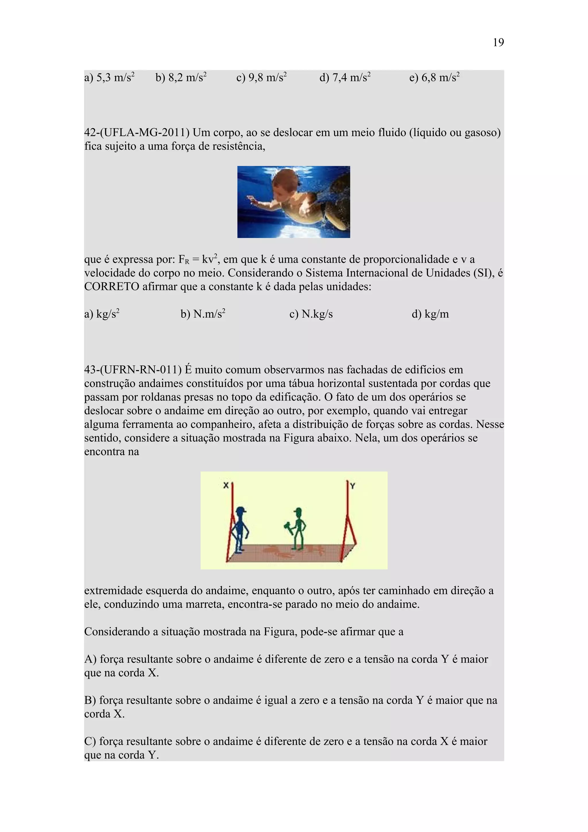 19

a) 5,3 m/s2    b) 8,2 m/s2      c) 9,8 m/s2         d) 7,4 m/s2     e) 6,8 m/s2



42-(UFLA-MG-2011) Um corpo, ao se deslocar em um meio fluido (líquido ou gasoso)
fica sujeito a uma força de resistência,




que é expressa por: FR = kv2, em que k é uma constante de proporcionalidade e v a
velocidade do corpo no meio. Considerando o Sistema Internacional de Unidades (SI), é
CORRETO afirmar que a constante k é dada pelas unidades:

a) kg/s2            b) N.m/s2                 c) N.kg/s              d) kg/m



43-(UFRN-RN-011) É muito comum observarmos nas fachadas de edifícios em
construção andaimes constituídos por uma tábua horizontal sustentada por cordas que
passam por roldanas presas no topo da edificação. O fato de um dos operários se
deslocar sobre o andaime em direção ao outro, por exemplo, quando vai entregar
alguma ferramenta ao companheiro, afeta a distribuição de forças sobre as cordas. Nesse
sentido, considere a situação mostrada na Figura abaixo. Nela, um dos operários se
encontra na




extremidade esquerda do andaime, enquanto o outro, após ter caminhado em direção a
ele, conduzindo uma marreta, encontra-se parado no meio do andaime.

Considerando a situação mostrada na Figura, pode-se afirmar que a

A) força resultante sobre o andaime é diferente de zero e a tensão na corda Y é maior
que na corda X.

B) força resultante sobre o andaime é igual a zero e a tensão na corda Y é maior que na
corda X.

C) força resultante sobre o andaime é diferente de zero e a tensão na corda X é maior
que na corda Y.
 