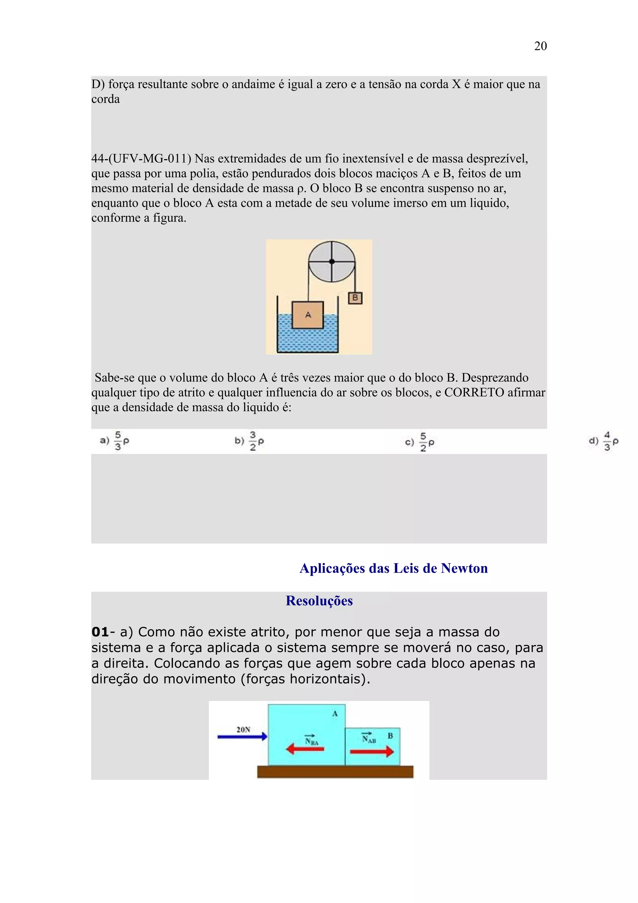 20

D) força resultante sobre o andaime é igual a zero e a tensão na corda X é maior que na
corda



44-(UFV-MG-011) Nas extremidades de um fio inextensível e de massa desprezível,
que passa por uma polia, estão pendurados dois blocos maciços A e B, feitos de um
mesmo material de densidade de massa ρ. O bloco B se encontra suspenso no ar,
enquanto que o bloco A esta com a metade de seu volume imerso em um liquido,
conforme a figura.




 Sabe-se que o volume do bloco A é três vezes maior que o do bloco B. Desprezando
qualquer tipo de atrito e qualquer influencia do ar sobre os blocos, e CORRETO afirmar
que a densidade de massa do liquido é:




                                        Aplicações das Leis de Newton

                                     Resoluções

01- a) Como não existe atrito, por menor que seja a massa do
sistema e a força aplicada o sistema sempre se moverá no caso, para
a direita. Colocando as forças que agem sobre cada bloco apenas na
direção do movimento (forças horizontais).
 