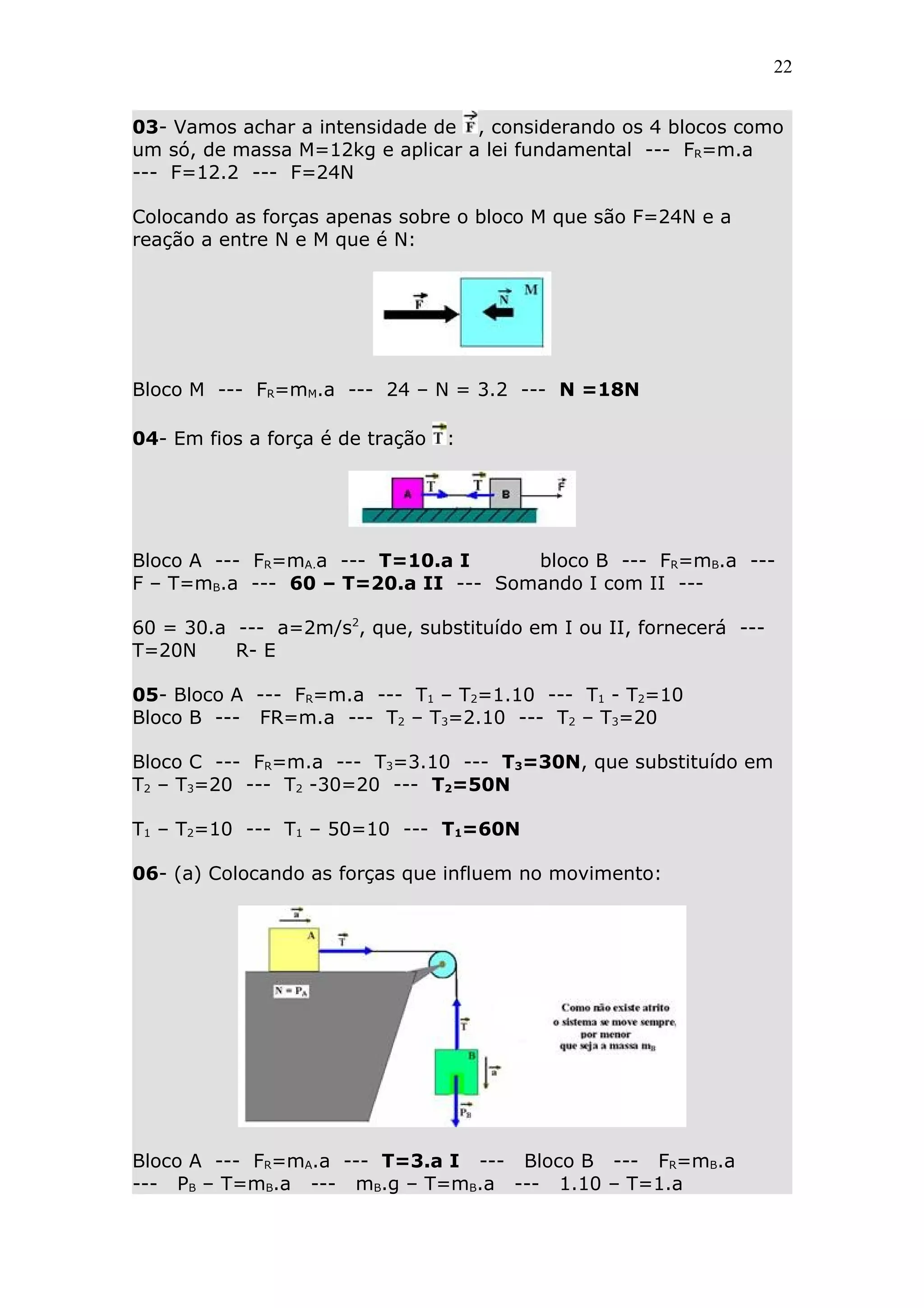 22


03- Vamos achar a intensidade de , considerando os 4 blocos como
um só, de massa M=12kg e aplicar a lei fundamental --- FR=m.a
--- F=12.2 --- F=24N

Colocando as forças apenas sobre o bloco M que são F=24N e a
reação a entre N e M que é N:




Bloco M --- FR=mM.a --- 24 – N = 3.2 --- N =18N

04- Em fios a força é de tração   :




Bloco A --- FR=mA.a --- T=10.a I     bloco B --- FR=mB.a ---
F – T=mB.a --- 60 – T=20.a II --- Somando I com II ---

60 = 30.a --- a=2m/s2, que, substituído em I ou II, fornecerá ---
T=20N     R- E

05- Bloco A --- FR=m.a --- T1 – T2=1.10 --- T1 - T2=10
Bloco B --- FR=m.a --- T2 – T3=2.10 --- T2 – T3=20

Bloco C --- FR=m.a --- T3=3.10 --- T3=30N, que substituído em
T2 – T3=20 --- T2 -30=20 --- T2=50N

T1 – T2=10 --- T1 – 50=10 --- T1=60N

06- (a) Colocando as forças que influem no movimento:




Bloco A --- FR=mA.a --- T=3.a I --- Bloco B --- FR=mB.a
--- PB – T=mB.a --- mB.g – T=mB.a --- 1.10 – T=1.a
 