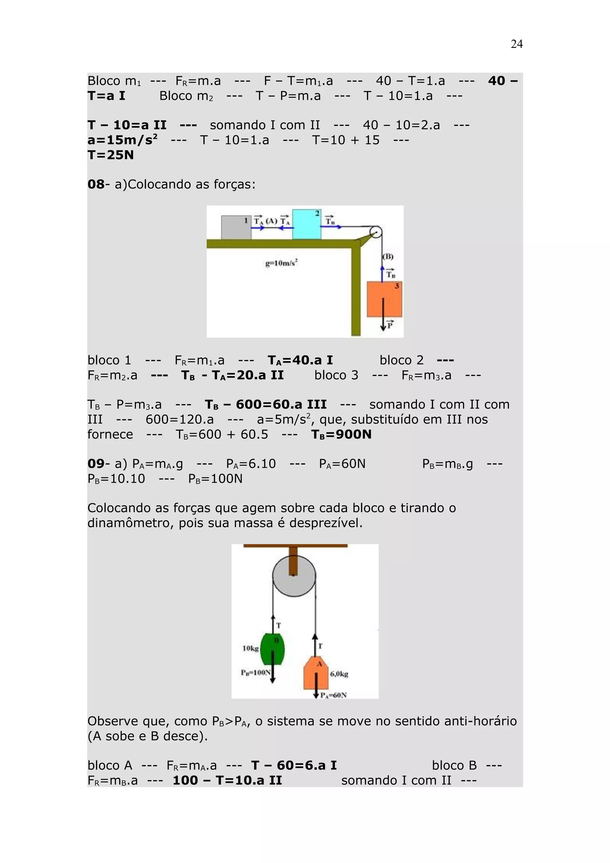24


Bloco m1 --- FR=m.a --- F – T=m1.a --- 40 – T=1.a ---           40 –
T=a I      Bloco m2 --- T – P=m.a --- T – 10=1.a ---

T – 10=a II --- somando I com II --- 40 – 10=2.a         ---
a=15m/s2 --- T – 10=1.a --- T=10 + 15 ---
T=25N

08- a)Colocando as forças:




bloco 1 --- FR=m1.a --- TA=40.a I              bloco 2 ---
FR=m2.a --- TB - TA=20.a II   bloco 3         --- FR=m3.a ---

TB – P=m3.a --- TB – 600=60.a III --- somando I com II com
III --- 600=120.a --- a=5m/s2, que, substituído em III nos
fornece --- TB=600 + 60.5 --- TB=900N

09- a) PA=mA.g --- PA=6.10     ---   PA=60N         PB=mB.g     ---
PB=10.10 --- PB=100N

Colocando as forças que agem sobre cada bloco e tirando o
dinamômetro, pois sua massa é desprezível.




Observe que, como PB>PA, o sistema se move no sentido anti-horário
(A sobe e B desce).

bloco A --- FR=mA.a --- T – 60=6.a I              bloco B ---
FR=mB.a --- 100 – T=10.a II          somando I com II ---
 