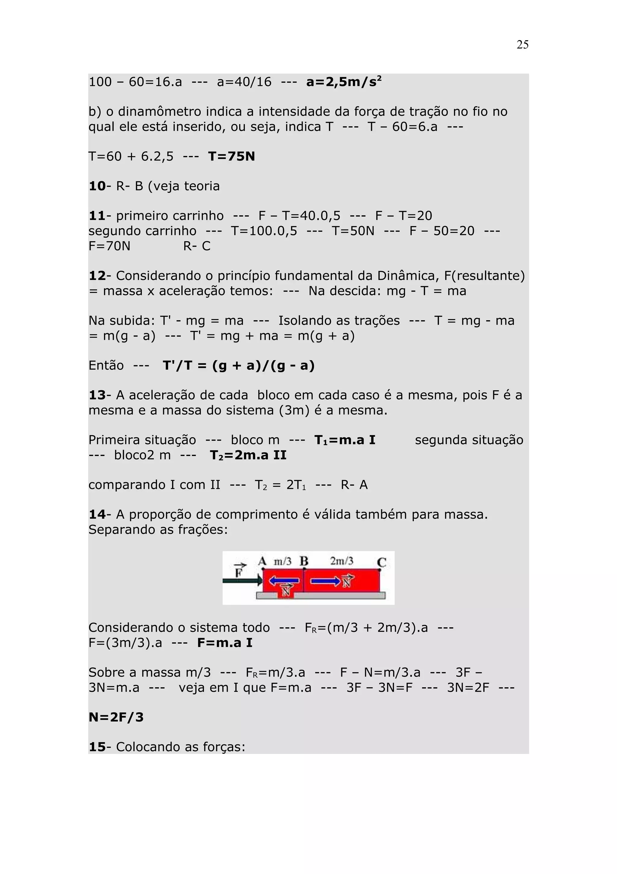 25


100 – 60=16.a --- a=40/16 --- a=2,5m/s2

b) o dinamômetro indica a intensidade da força de tração no fio no
qual ele está inserido, ou seja, indica T --- T – 60=6.a ---

T=60 + 6.2,5 --- T=75N

10- R- B (veja teoria

11- primeiro carrinho --- F – T=40.0,5 --- F – T=20
segundo carrinho --- T=100.0,5 --- T=50N --- F – 50=20 ---
F=70N          R- C

12- Considerando o princípio fundamental da Dinâmica, F(resultante)
= massa x aceleração temos: --- Na descida: mg - T = ma

Na subida: T' - mg = ma --- Isolando as trações --- T = mg - ma
= m(g - a) --- T' = mg + ma = m(g + a)

Então ---   T'/T = (g + a)/(g - a)

13- A aceleração de cada bloco em cada caso é a mesma, pois F é a
mesma e a massa do sistema (3m) é a mesma.

Primeira situação --- bloco m --- T1=m.a I         segunda situação
--- bloco2 m --- T2=2m.a II

comparando I com II --- T2 = 2T1 --- R- A

14- A proporção de comprimento é válida também para massa.
Separando as frações:




Considerando o sistema todo --- FR=(m/3 + 2m/3).a ---
F=(3m/3).a --- F=m.a I

Sobre a massa m/3 --- FR=m/3.a --- F – N=m/3.a --- 3F –
3N=m.a --- veja em I que F=m.a --- 3F – 3N=F --- 3N=2F ---

N=2F/3

15- Colocando as forças:
 