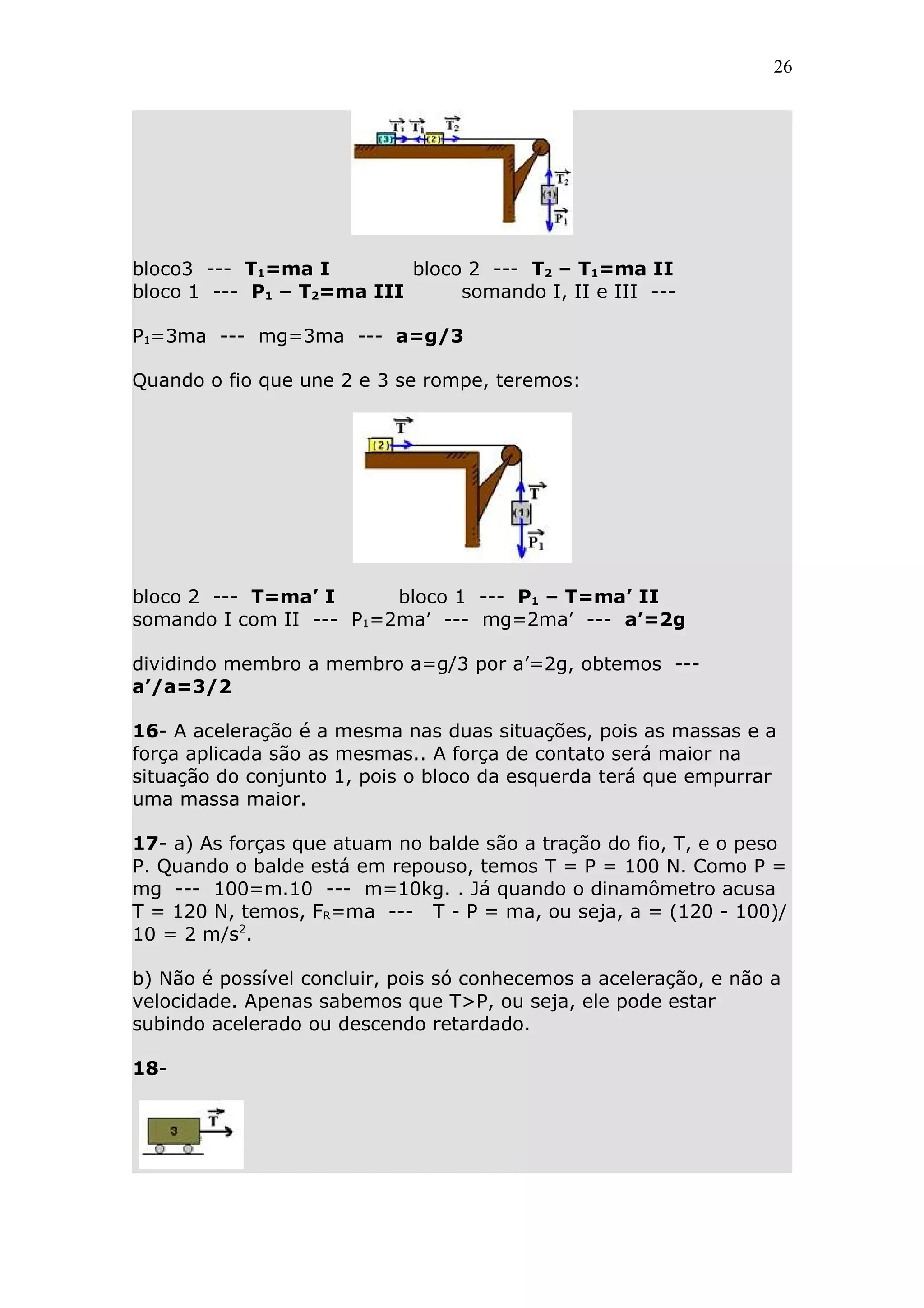 26




bloco3 --- T1=ma I         bloco 2 --- T2 – T1=ma II
bloco 1 --- P1 – T2=ma III      somando I, II e III ---

P1=3ma --- mg=3ma --- a=g/3

Quando o fio que une 2 e 3 se rompe, teremos:




bloco 2 --- T=ma’ I      bloco 1 --- P1 – T=ma’ II
somando I com II --- P1=2ma’ --- mg=2ma’ --- a’=2g

dividindo membro a membro a=g/3 por a’=2g, obtemos ---
a’/a=3/2

16- A aceleração é a mesma nas duas situações, pois as massas e a
força aplicada são as mesmas.. A força de contato será maior na
situação do conjunto 1, pois o bloco da esquerda terá que empurrar
uma massa maior.

17- a) As forças que atuam no balde são a tração do fio, T, e o peso
P. Quando o balde está em repouso, temos T = P = 100 N. Como P =
mg --- 100=m.10 --- m=10kg. . Já quando o dinamômetro acusa
T = 120 N, temos, FR=ma --- T - P = ma, ou seja, a = (120 - 100)/
10 = 2 m/s2.

b) Não é possível concluir, pois só conhecemos a aceleração, e não a
velocidade. Apenas sabemos que T>P, ou seja, ele pode estar
subindo acelerado ou descendo retardado.

18-
 