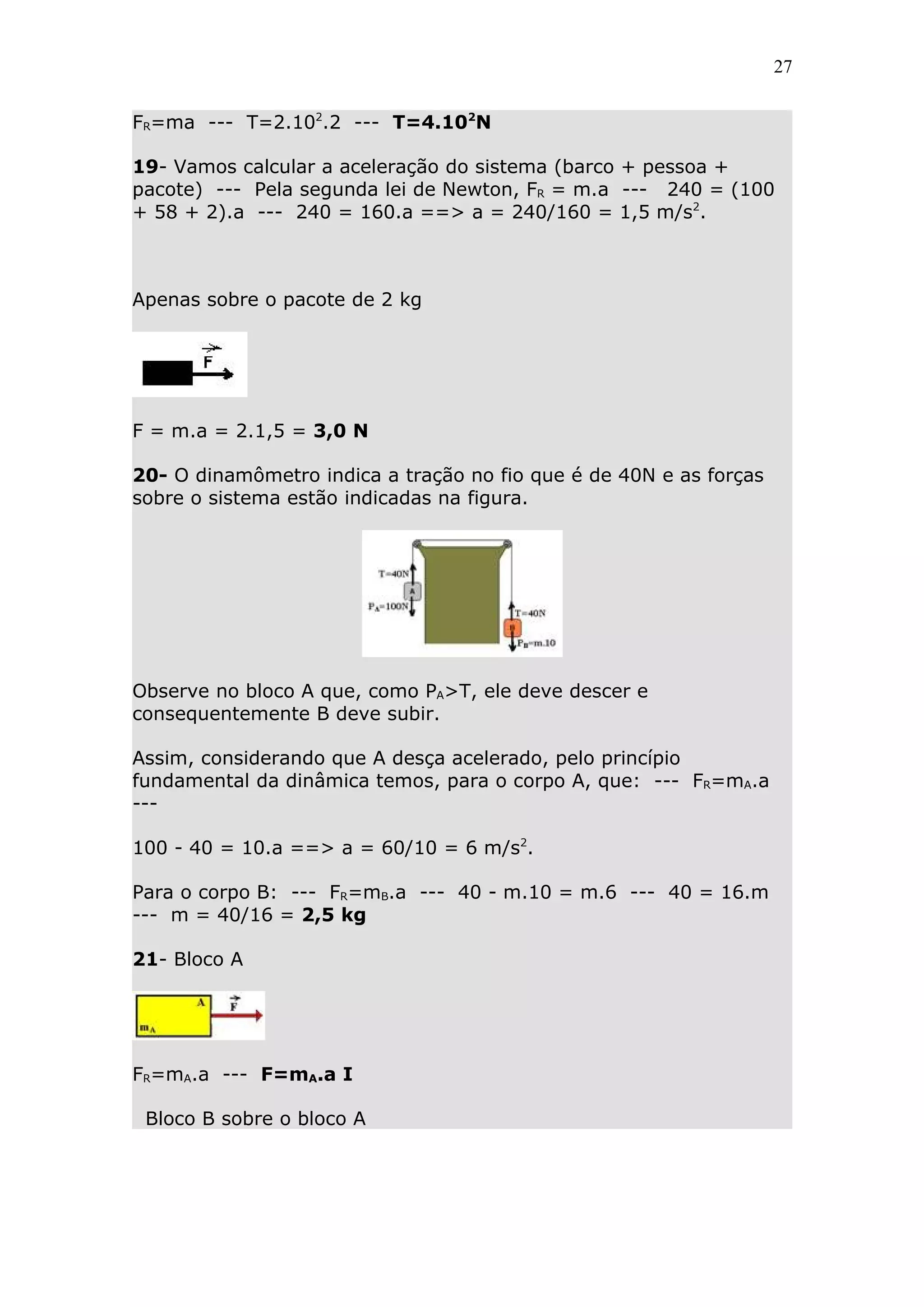 27


FR=ma --- T=2.102.2 --- T=4.102N

19- Vamos calcular a aceleração do sistema (barco + pessoa +
pacote) --- Pela segunda lei de Newton, FR = m.a --- 240 = (100
+ 58 + 2).a --- 240 = 160.a ==> a = 240/160 = 1,5 m/s2.



Apenas sobre o pacote de 2 kg




F = m.a = 2.1,5 = 3,0 N

20- O dinamômetro indica a tração no fio que é de 40N e as forças
sobre o sistema estão indicadas na figura.




Observe no bloco A que, como PA>T, ele deve descer e
consequentemente B deve subir.

Assim, considerando que A desça acelerado, pelo princípio
fundamental da dinâmica temos, para o corpo A, que: --- FR=mA.a
---

100 - 40 = 10.a ==> a = 60/10 = 6 m/s2.

Para o corpo B: --- FR=mB.a --- 40 - m.10 = m.6 --- 40 = 16.m
--- m = 40/16 = 2,5 kg

21- Bloco A




FR=mA.a --- F=mA.a I

 Bloco B sobre o bloco A
 