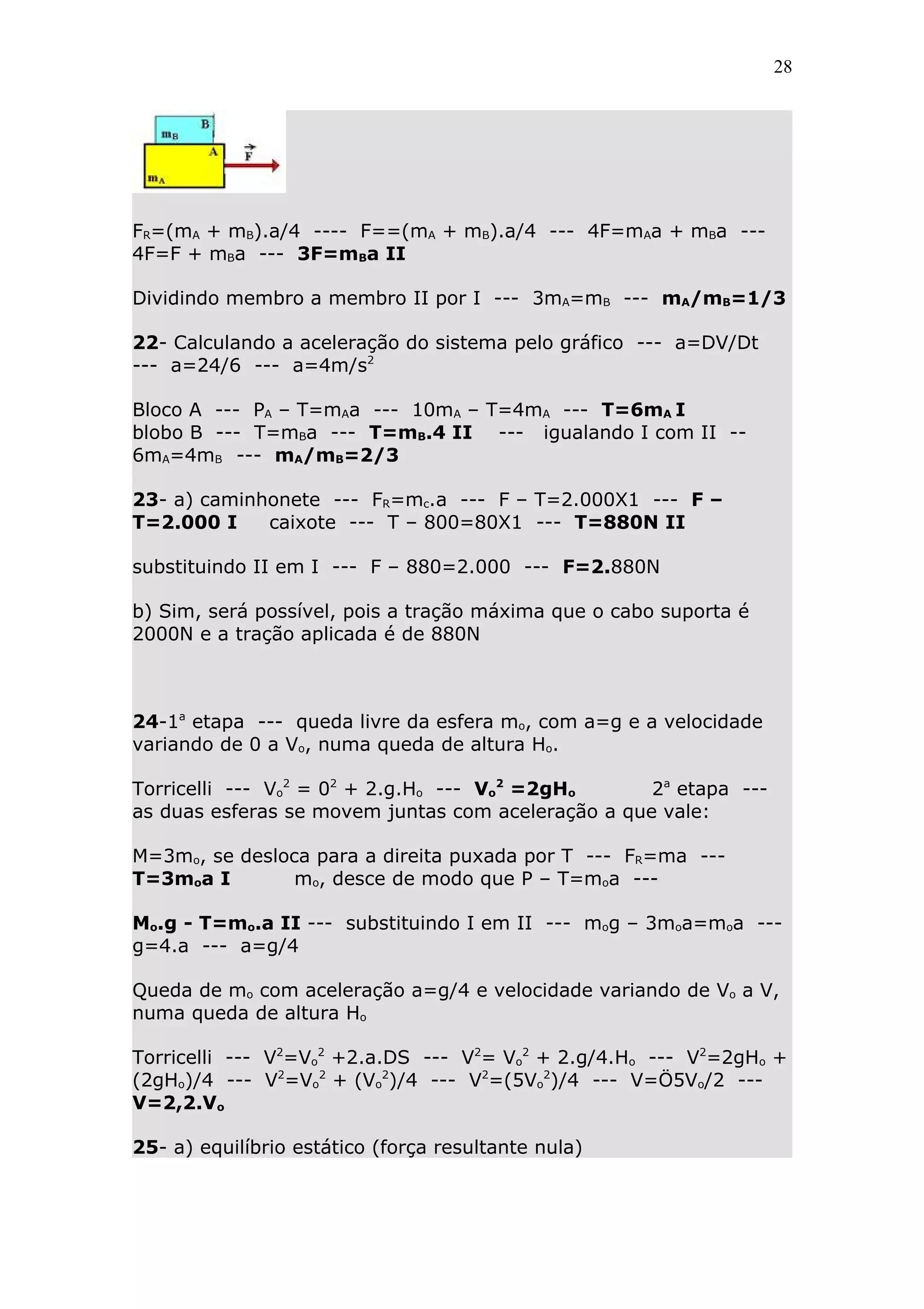 28




FR=(mA + mB).a/4 ---- F==(mA + mB).a/4 --- 4F=mAa + mBa ---
4F=F + mBa --- 3F=mBa II

Dividindo membro a membro II por I --- 3mA=mB --- mA/mB=1/3

22- Calculando a aceleração do sistema pelo gráfico --- a=DV/Dt
--- a=24/6 --- a=4m/s2

Bloco A --- PA – T=mAa --- 10mA – T=4mA --- T=6mA I
blobo B --- T=mBa --- T=mB.4 II --- igualando I com II --
6mA=4mB --- mA/mB=2/3

23- a) caminhonete --- FR=mc.a --- F – T=2.000X1 --- F –
T=2.000 I    caixote --- T – 800=80X1 --- T=880N II

substituindo II em I --- F – 880=2.000 --- F=2.880N

b) Sim, será possível, pois a tração máxima que o cabo suporta é
2000N e a tração aplicada é de 880N



24-1a etapa --- queda livre da esfera mo, com a=g e a velocidade
variando de 0 a Vo, numa queda de altura Ho.

Torricelli --- Vo2 = 02 + 2.g.Ho --- Vo2 =2gHo      2a etapa ---
as duas esferas se movem juntas com aceleração a que vale:

M=3mo, se desloca para a direita puxada por T --- FR=ma ---
T=3moa I        mo, desce de modo que P – T=moa ---

Mo.g - T=mo.a II --- substituindo I em II --- mog – 3moa=moa ---
g=4.a --- a=g/4

Queda de mo com aceleração a=g/4 e velocidade variando de Vo a V,
numa queda de altura Ho

Torricelli --- V2=Vo2 +2.a.DS --- V2= Vo2 + 2.g/4.Ho --- V2=2gHo +
(2gHo)/4 --- V2=Vo2 + (Vo2)/4 --- V2=(5Vo2)/4 --- V=Ö5Vo/2 ---
V=2,2.Vo

25- a) equilíbrio estático (força resultante nula)
 