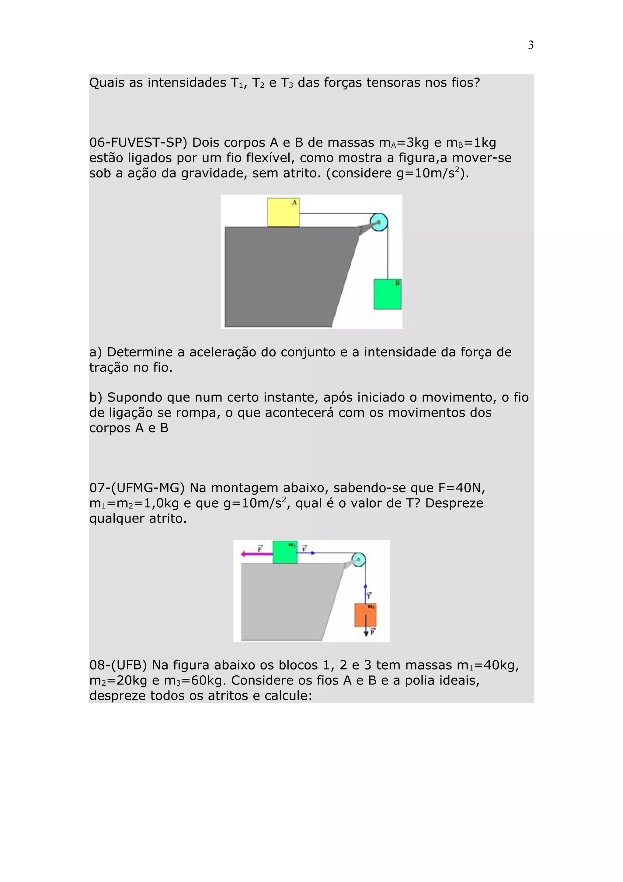 3


Quais as intensidades T1, T2 e T3 das forças tensoras nos fios?



06-FUVEST-SP) Dois corpos A e B de massas mA=3kg e mB=1kg
estão ligados por um fio flexível, como mostra a figura,a mover-se
sob a ação da gravidade, sem atrito. (considere g=10m/s2).




a) Determine a aceleração do conjunto e a intensidade da força de
tração no fio.

b) Supondo que num certo instante, após iniciado o movimento, o fio
de ligação se rompa, o que acontecerá com os movimentos dos
corpos A e B



07-(UFMG-MG) Na montagem abaixo, sabendo-se que F=40N,
m1=m2=1,0kg e que g=10m/s2, qual é o valor de T? Despreze
qualquer atrito.




08-(UFB) Na figura abaixo os blocos 1, 2 e 3 tem massas m1=40kg,
m2=20kg e m3=60kg. Considere os fios A e B e a polia ideais,
despreze todos os atritos e calcule:
 