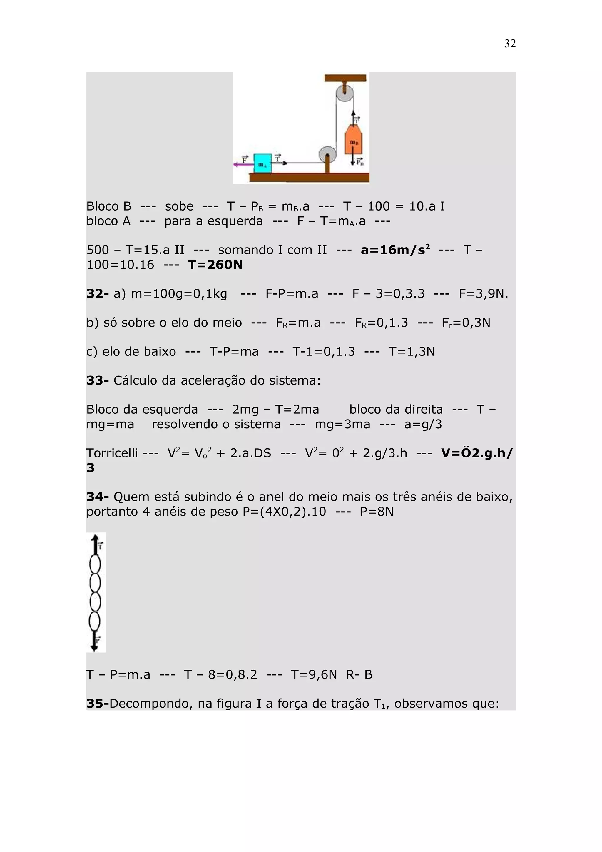 32




Bloco B --- sobe --- T – PB = mB.a --- T – 100 = 10.a I
bloco A --- para a esquerda --- F – T=mA.a ---

500 – T=15.a II --- somando I com II --- a=16m/s2 --- T –
100=10.16 --- T=260N

32- a) m=100g=0,1kg     --- F-P=m.a --- F – 3=0,3.3 --- F=3,9N.

b) só sobre o elo do meio --- FR=m.a --- FR=0,1.3 --- Fr=0,3N

c) elo de baixo --- T-P=ma --- T-1=0,1.3 --- T=1,3N

33- Cálculo da aceleração do sistema:

Bloco da esquerda --- 2mg – T=2ma  bloco da direita --- T –
mg=ma resolvendo o sistema --- mg=3ma --- a=g/3

Torricelli --- V2= Vo2 + 2.a.DS --- V2= 02 + 2.g/3.h --- V=Ö2.g.h/
3

34- Quem está subindo é o anel do meio mais os três anéis de baixo,
portanto 4 anéis de peso P=(4X0,2).10 --- P=8N




T – P=m.a --- T – 8=0,8.2 --- T=9,6N R- B

35-Decompondo, na figura I a força de tração T1, observamos que:
 