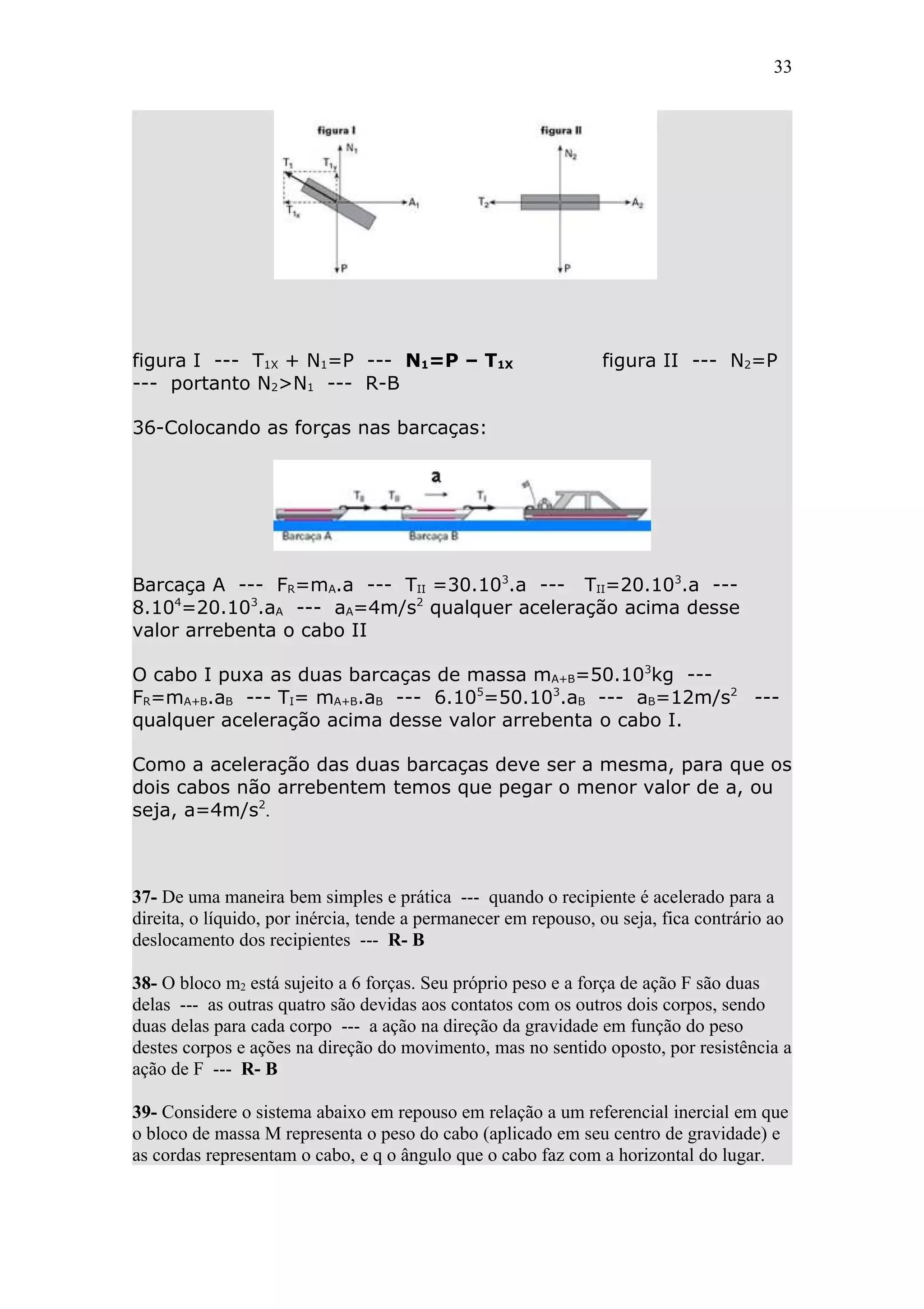 33




figura I --- T1X + N1=P --- N1=P – T1X                          figura II --- N2=P
--- portanto N2>N1 --- R-B

36-Colocando as forças nas barcaças:




Barcaça A --- FR=mA.a --- TII =30.103.a --- TII=20.103.a ---
8.104=20.103.aA --- aA=4m/s2 qualquer aceleração acima desse
valor arrebenta o cabo II

O cabo I puxa as duas barcaças de massa mA+B=50.103kg ---
FR=mA+B.aB --- TI= mA+B.aB --- 6.105=50.103.aB --- aB=12m/s2 ---
qualquer aceleração acima desse valor arrebenta o cabo I.

Como a aceleração das duas barcaças deve ser a mesma, para que os
dois cabos não arrebentem temos que pegar o menor valor de a, ou
seja, a=4m/s2.



37- De uma maneira bem simples e prática --- quando o recipiente é acelerado para a
direita, o líquido, por inércia, tende a permanecer em repouso, ou seja, fica contrário ao
deslocamento dos recipientes --- R- B

38- O bloco m2 está sujeito a 6 forças. Seu próprio peso e a força de ação F são duas
delas --- as outras quatro são devidas aos contatos com os outros dois corpos, sendo
duas delas para cada corpo --- a ação na direção da gravidade em função do peso
destes corpos e ações na direção do movimento, mas no sentido oposto, por resistência a
ação de F --- R- B

39- Considere o sistema abaixo em repouso em relação a um referencial inercial em que
o bloco de massa M representa o peso do cabo (aplicado em seu centro de gravidade) e
as cordas representam o cabo, e q o ângulo que o cabo faz com a horizontal do lugar.
 
