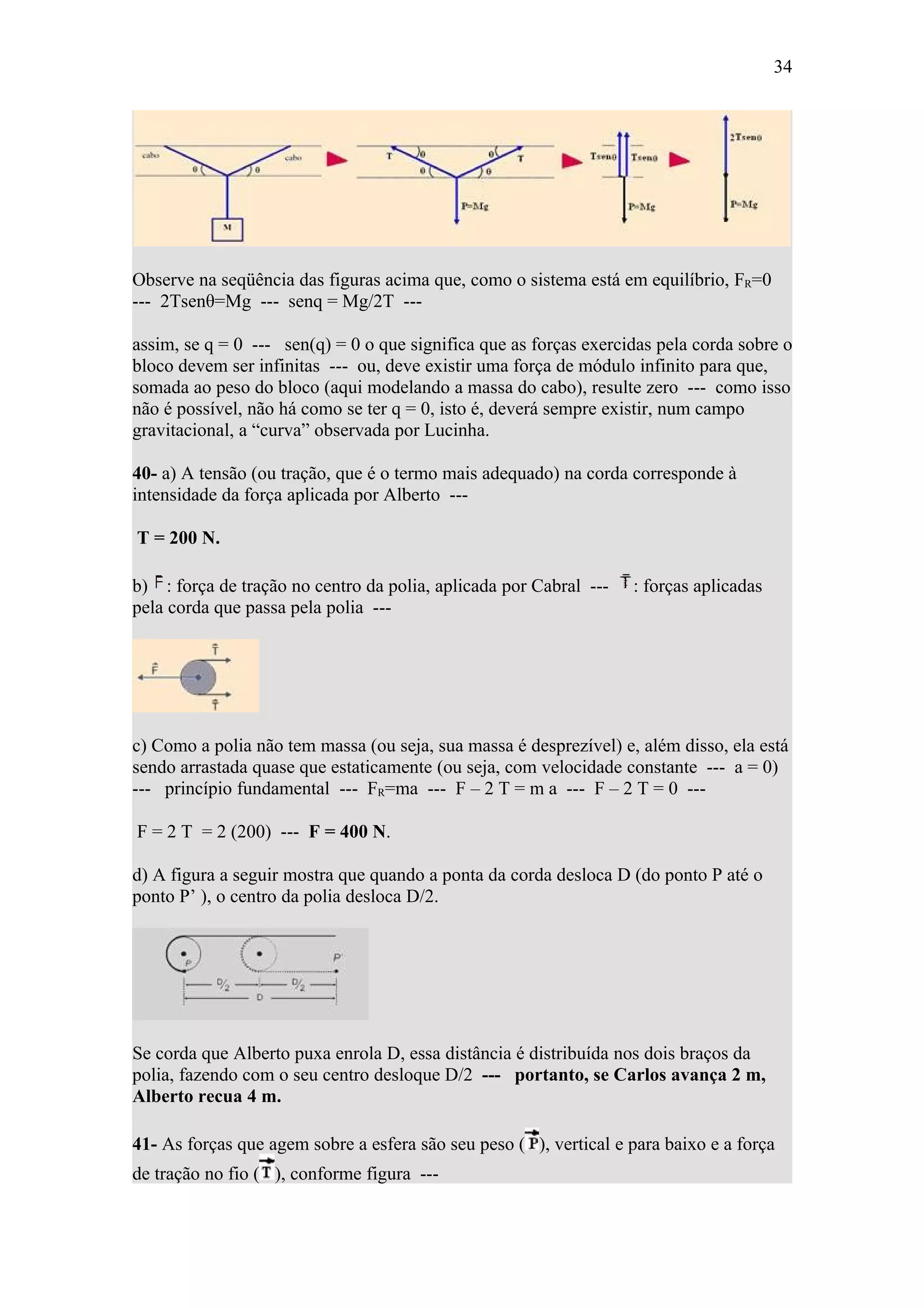 34




Observe na seqüência das figuras acima que, como o sistema está em equilíbrio, FR=0
--- 2Tsenθ=Mg --- senq = Mg/2T ---

assim, se q = 0 --- sen(q) = 0 o que significa que as forças exercidas pela corda sobre o
bloco devem ser infinitas --- ou, deve existir uma força de módulo infinito para que,
somada ao peso do bloco (aqui modelando a massa do cabo), resulte zero --- como isso
não é possível, não há como se ter q = 0, isto é, deverá sempre existir, num campo
gravitacional, a “curva” observada por Lucinha.

40- a) A tensão (ou tração, que é o termo mais adequado) na corda corresponde à
intensidade da força aplicada por Alberto ---

T = 200 N.

b) : força de tração no centro da polia, aplicada por Cabral ---   : forças aplicadas
pela corda que passa pela polia ---




c) Como a polia não tem massa (ou seja, sua massa é desprezível) e, além disso, ela está
sendo arrastada quase que estaticamente (ou seja, com velocidade constante --- a = 0)
--- princípio fundamental --- FR=ma --- F – 2 T = m a --- F – 2 T = 0 ---

F = 2 T = 2 (200) --- F = 400 N.

d) A figura a seguir mostra que quando a ponta da corda desloca D (do ponto P até o
ponto P’ ), o centro da polia desloca D/2.




Se corda que Alberto puxa enrola D, essa distância é distribuída nos dois braços da
polia, fazendo com o seu centro desloque D/2 --- portanto, se Carlos avança 2 m,
Alberto recua 4 m.

41- As forças que agem sobre a esfera são seu peso ( ), vertical e para baixo e a força
de tração no fio ( ), conforme figura ---
 